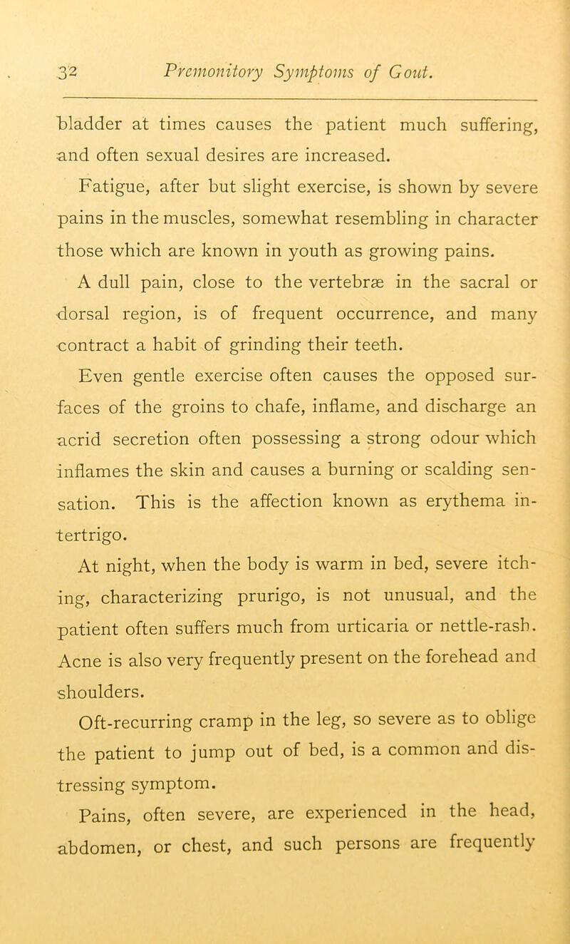 bladder at times causes the patient much suffering, and often sexual desires are increased. Fatigue, after but slight exercise, is shown by severe pains in the muscles, somewhat resembling in character those which are known in youth as growing pains. A dull pain, close to the vertebras in the sacral or dorsal region, is of frequent occurrence, and many contract a habit of grinding their teeth. Even gentle exercise often causes the opposed sur- faces of the groins to chafe, inflame, and discharge an acrid secretion often possessing a strong odour which inflames the skin and causes a burning or scalding sen- sation. This is the affection known as erythema in- tertrigo. At night, when the body is warm in bed, severe itch- ing, characterizing prurigo, is not unusual, and the patient often suffers much from urticaria or nettle-rash. Acne is also very frequently present on the forehead and shoulders. Oft-recurring cramp in the leg, so severe as to oblige the patient to jump out of bed, is a common and dis- tressing symptom. Pains, often severe, are experienced in the head, abdomen, or chest, and such persons are frequently