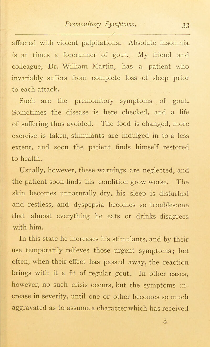 affected with violent palpitations. Absolute insomnia is at times a forerunner of gout. My friend and colleague, Dr. William Martin, has a patient who invariably suffers from complete loss of sleep prior to each attack. Such are the premonitory symptoms of gout* Sometimes the disease is here checked, and a life of suffering thus avoided. The food is changed, more exercise is taken, stimulants are indulged in to a less extent, and soon the patient finds himself restored to health. Usually, however, these warnings are neglected, and the patient soon finds his condition grow worse. The skin becomes unnaturally dry, his sleep is disturbed and restless, and dyspepsia becomes so troublesome that almost everything he eats or drinks disagrees with him. In this state he increases his stimulants, and by their use temporarily relieves those urgent symptoms; but often, when their effect has passed away, the reaction brings with it a fit of regular gout. In other cases, however, no such crisis occurs, but the symptoms in- crease in severity, until one or other becomes so much aggravated as to assume a character which has received 3