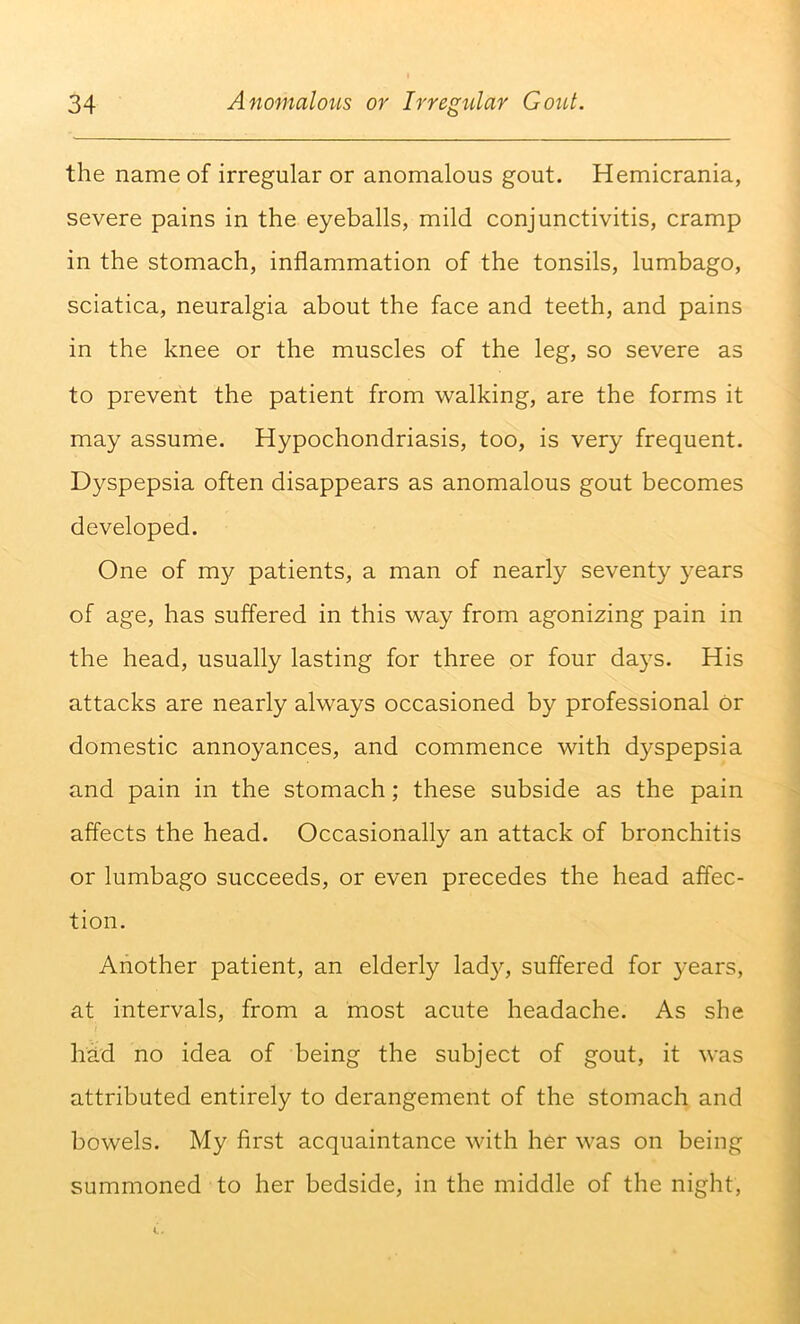 the name of irregular or anomalous gout. Hemicrania, severe pains in the eyeballs, mild conjunctivitis, cramp in the stomach, inflammation of the tonsils, lumbago, sciatica, neuralgia about the face and teeth, and pains in the knee or the muscles of the leg, so severe as to prevent the patient from walking, are the forms it may assume. Hypochondriasis, too, is very frequent. Dyspepsia often disappears as anomalous gout becomes developed. One of my patients, a man of nearly seventy years of age, has suffered in this way from agonizing pain in the head, usually lasting for three or four days. His attacks are nearly always occasioned by professional Or domestic annoyances, and commence with dyspepsia and pain in the stomach; these subside as the pain affects the head. Occasionally an attack of bronchitis or lumbago succeeds, or even precedes the head affec- tion. Another patient, an elderly lady, suffered for years, at intervals, from a most acute headache. As she had no idea of being the subject of gout, it was attributed entirely to derangement of the stomach and bowels. My first acquaintance with her was on being summoned to her bedside, in the middle of the night.