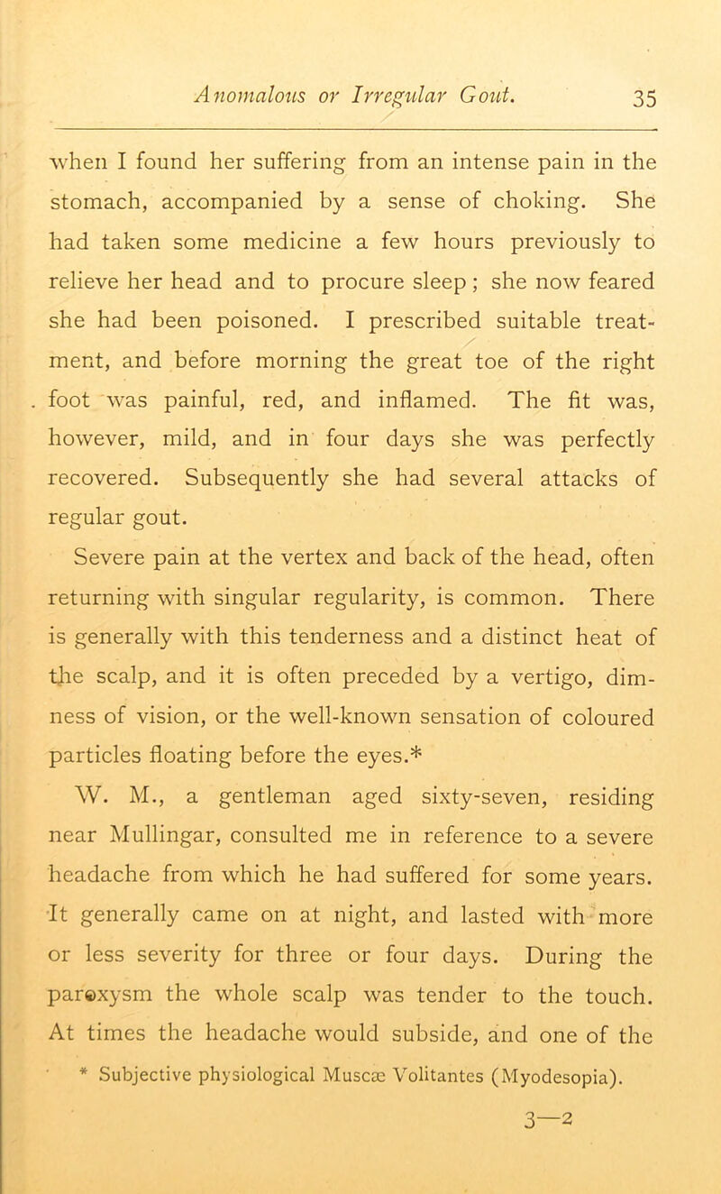 when I found her suffering from an intense pain in the stomach, accompanied by a sense of choking. She had taken some medicine a few hours previously to relieve her head and to procure sleep; she now feared she had been poisoned. I prescribed suitable treat- ment, and before morning the great toe of the right foot was painful, red, and inflamed. The fit was, however, mild, and in four days she was perfectly recovered. Subsequently she had several attacks of regular gout. Severe pain at the vertex and back of the head, often returning with singular regularity, is common. There is generally with this tenderness and a distinct heat of tjie scalp, and it is often preceded by a vertigo, dim- ness of vision, or the well-known sensation of coloured particles floating before the eyes.* W. M., a gentleman aged sixty-seven, residing near Mullingar, consulted me in reference to a severe headache from which he had suffered for some years. It generally came on at night, and lasted with more or less severity for three or four days. During the parexysm the whole scalp was tender to the touch. At times the headache would subside, and one of the * Subjective physiological Muscae Volitantes (Myodesopia). 3—2