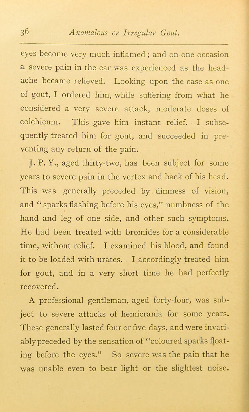 eyes become very much inflamed; and on one occasion a severe pain in the ear was experienced as the head- ache became relieved. Looking upon the case as one of gout, I ordered him, while suffering from what he considered a very severe attack, moderate doses of colchicum. This gave him instant relief. I subse- quently treated him for gout, and succeeded in pre- venting any return of the pain. J.P. Y., aged thirty-two, has been subject for some years to severe pain in the vertex and back of his head. This was generally preceded by dimness of vision, and ‘‘ sparks flashing before his eyes,” numbness of the hand and leg of one side, and other such symptoms. He had been treated with bromides for a considerable time, without relief. I examined his blood, and found it to be loaded with urates. I accordingly treated him for gout, and in a very short time he had perfectly recovered. A professional gentleman, aged forty-four, was sub- ject to severe attacks of hemicrania for some years. These generally lasted four or five days, and were invari- ably preceded by the sensation of “coloured sparks float- ing before the eyes.” So severe was the pain that he was unable even to bear light or the slightest noise.