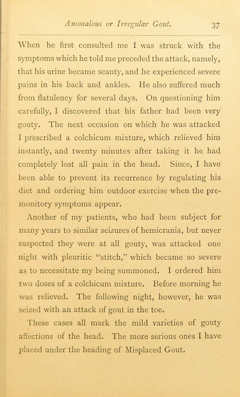 When he first consulted me I was struck with the symptoms which he told me preceded the attack, namely, that his urine became scanty, and he experienced severe pains in his back and ankles. He also suffered much from flatulency for several days. On questioning him carefully, I discovered that his father had been very gouty. The next occasion on which he was attacked I prescribed a colchicum mixture, which relieved him instantly, and twenty minutes after taking it he had completely lost all pain in the head. Since, I have been able to prevent its recurrence by regulating his diet and ordering him outdoor exercise when the pre- monitory symptoms appear. Another of my patients, who had been subject for many years to similar seizures of hemicrania, but never suspected they were at all gouty, was attacked one night with pleuritic “stitch,” which became so severe as to necessitate my being summoned. I ordered him two doses of a colchicum mixture. Before morning he was relieved. The following night, however, he was seized with an attack of gout in the toe. These cases all mark the mild varieties of gouty affections of the head. The more serious ones I have placed under the heading of Misplaced Gout.