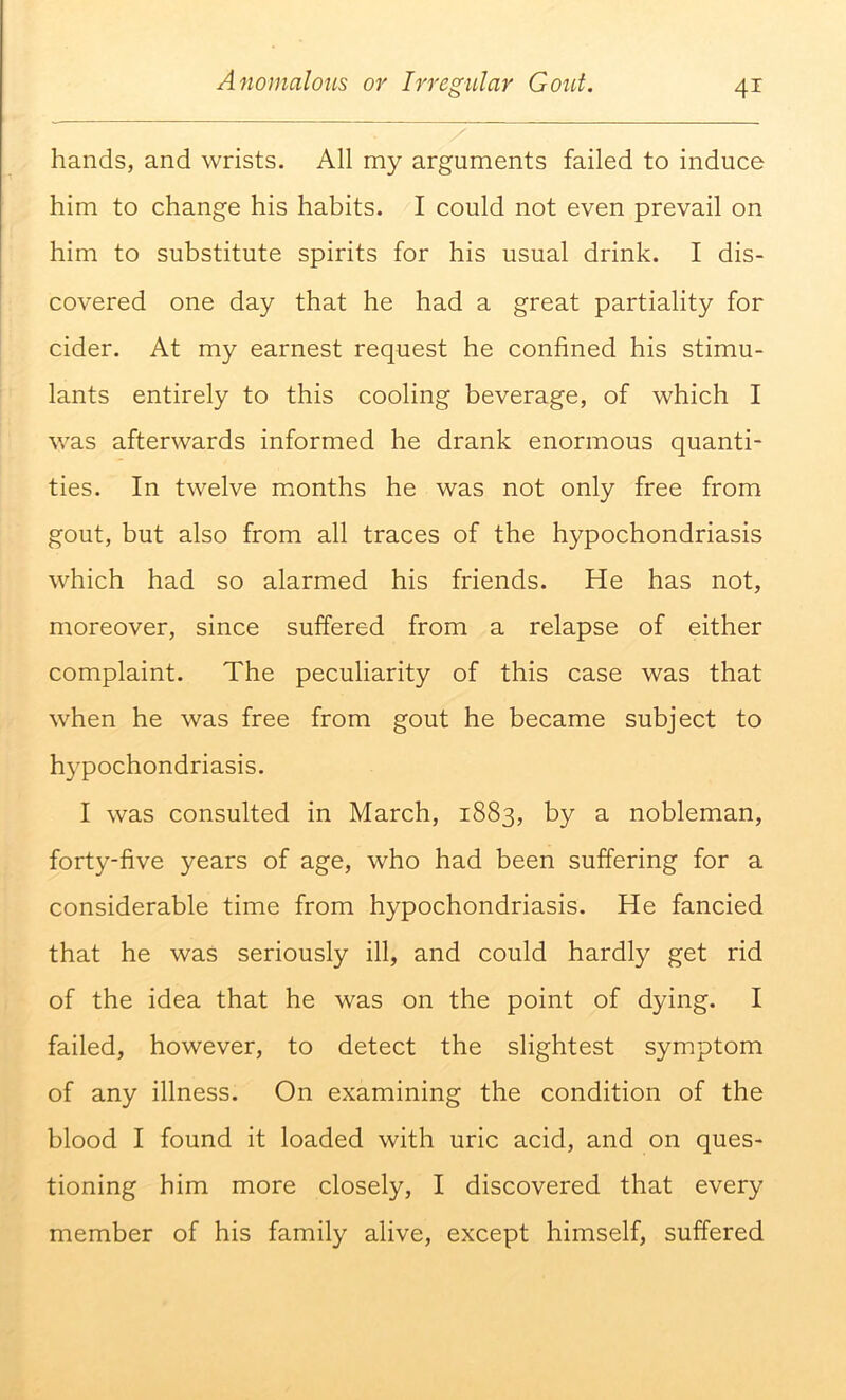 hands, and wrists. All my arguments failed to induce him to change his habits. I could not even prevail on him to substitute spirits for his usual drink. I dis- covered one day that he had a great partiality for cider. At my earnest request he confined his stimu- lants entirely to this cooling beverage, of which I was afterwards informed he drank enormous quanti- ties. In twelve months he was not only free from gout, but also from all traces of the hypochondriasis which had so alarmed his friends. He has not, moreover, since suffered from a relapse of either complaint. The peculiarity of this case was that when he was free from gout he became subject to h}'pochondriasis. I was consulted in March, 1883, by a nobleman, forty-five years of age, who had been suffering for a considerable time from hypochondriasis. He fancied that he was seriously ill, and could hardly get rid of the idea that he was on the point of dying. I failed, however, to detect the slightest symptom of any illness. On examining the condition of the blood I found it loaded with uric acid, and on ques- tioning him more closely, I discovered that every member of his family alive, except himself, suffered