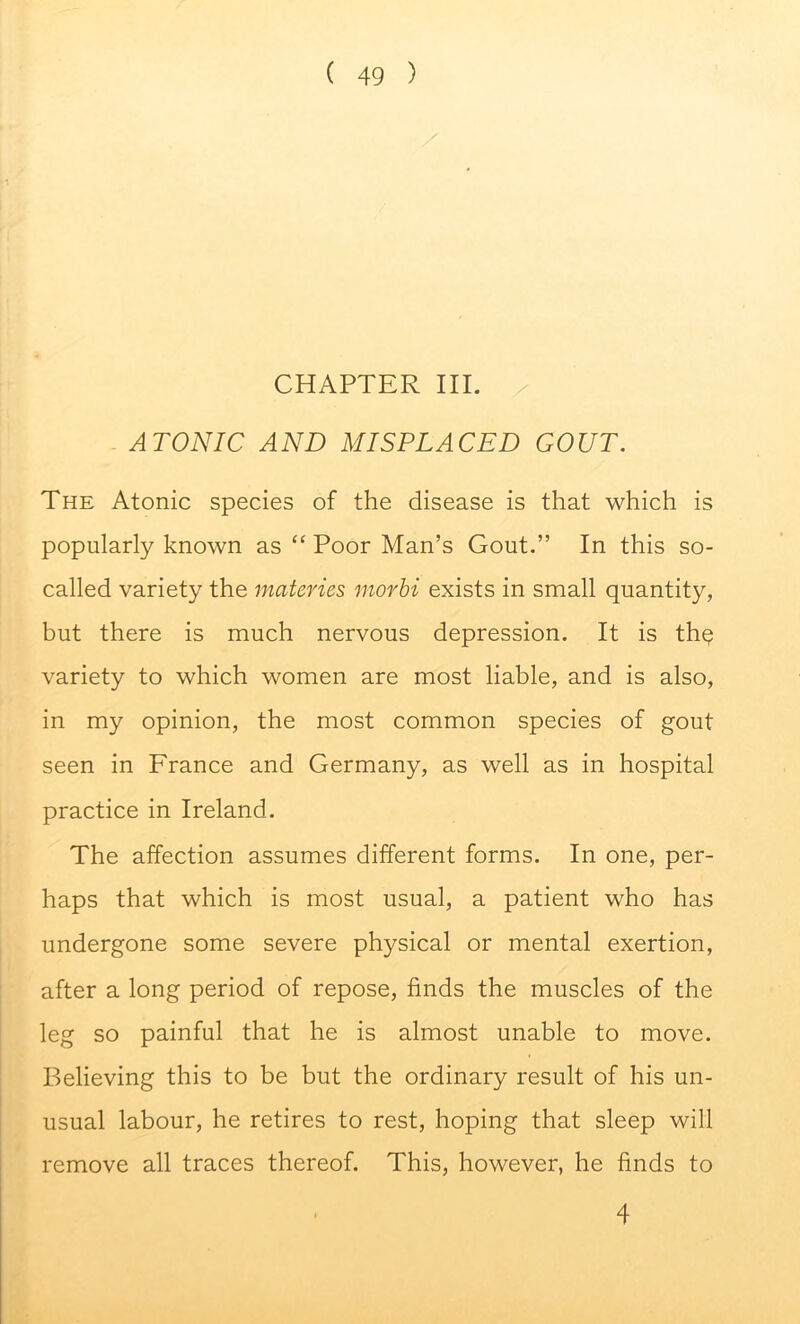 CHAPTER III. ATONIC AND MISPLACED GOUT. The Atonic species of the disease is that which is popularly known as “ Poor Man’s Gout.” In this so- called variety the materies morbi exists in small quantity, but there is much nervous depression. It is thq variety to which women are most liable, and is also, in my opinion, the most common species of gout seen in France and Germany, as well as in hospital practice in Ireland. The affection assumes different forms. In one, per- haps that which is most usual, a patient who has undergone some severe physical or mental exertion, after a long period of repose, finds the muscles of the leg so painful that he is almost unable to move. Believing this to be but the ordinary result of his un- usual labour, he retires to rest, hoping that sleep will remove all traces thereof. This, however, he finds to 4