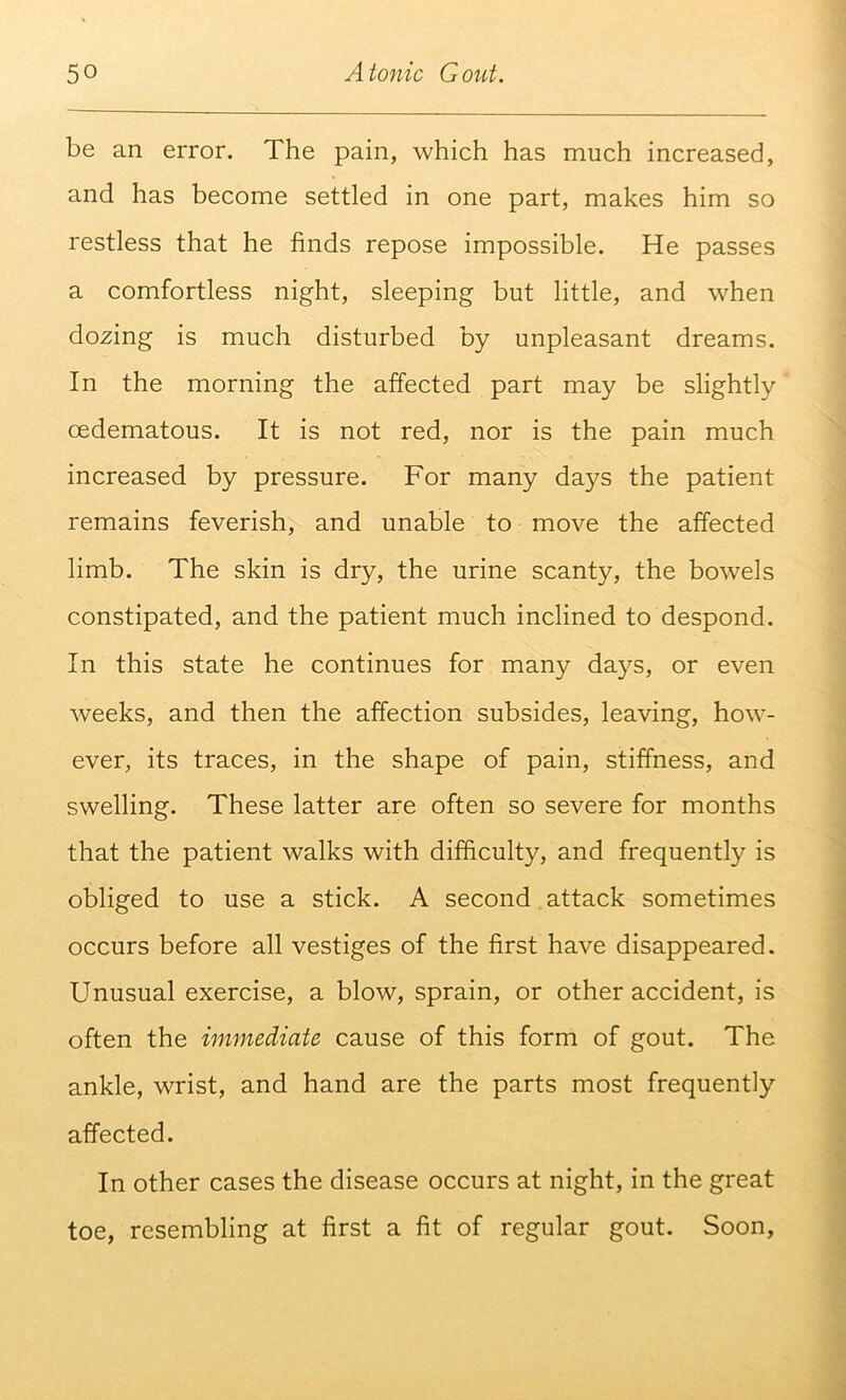 be an error. The pain, which has much increased, and has become settled in one part, makes him so restless that he finds repose impossible. He passes a comfortless night, sleeping but little, and when dozing is much disturbed by unpleasant dreams. In the morning the affected part may be slightly oedematous. It is not red, nor is the pain much increased by pressure. For many days the patient remains feverish, and unable to move the affected limb. The skin is dry, the urine scanty, the bowels constipated, and the patient much inclined to despond. In this state he continues for many days, or even weeks, and then the affection subsides, leaving, how- ever, its traces, in the shape of pain, stiffness, and swelling. These latter are often so severe for months that the patient walks with difficulty, and frequently is obliged to use a stick. A second attack sometimes occurs before all vestiges of the first have disappeared. Unusual exercise, a blow, sprain, or other accident, is often the immediate cause of this form of gout. The ankle, wrist, and hand are the parts most frequently affected. In other cases the disease occurs at night, in the great toe, resembling at first a fit of regular gout. Soon,