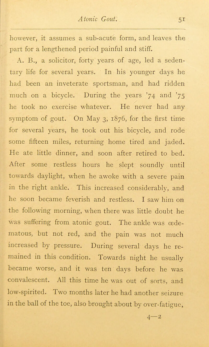 however, it assumes a sub-acute form, and leaves the part for a lengthened period painful and stiff. A. B., a solicitor, forty years of age, led a seden- tary life for several years. In his younger days he had been an inveterate sportsman, and had ridden much on a bicycle. During the years ’74 and ’75 he took no exercise whatever. He never had any symptom of gout. On May 3, 1876, for the first time for several years, he took out his bicycle, and rode some fifteen miles, returning home tired and jaded. He ate little dinner, and soon after retired to bed. After some restless hours he slept soundly until towards daylight, when he awoke with a severe pain in the right ankle. This increased considerably, and he soon became feverish and restless. I saw him on the following morning, when there was little doubt he was suffering from atonic gout. The ankle was oede- matous, but not red, and the pain was not much increased by pressure. During several days he re- mained in this condition. Towards night he usually became worse, and it was ten days before he was convalescent. All this time he was out of sorts, and low-spirited. Two months later he had another seizure in the ball of the toe, also brought about by over-fatigue, 4—2