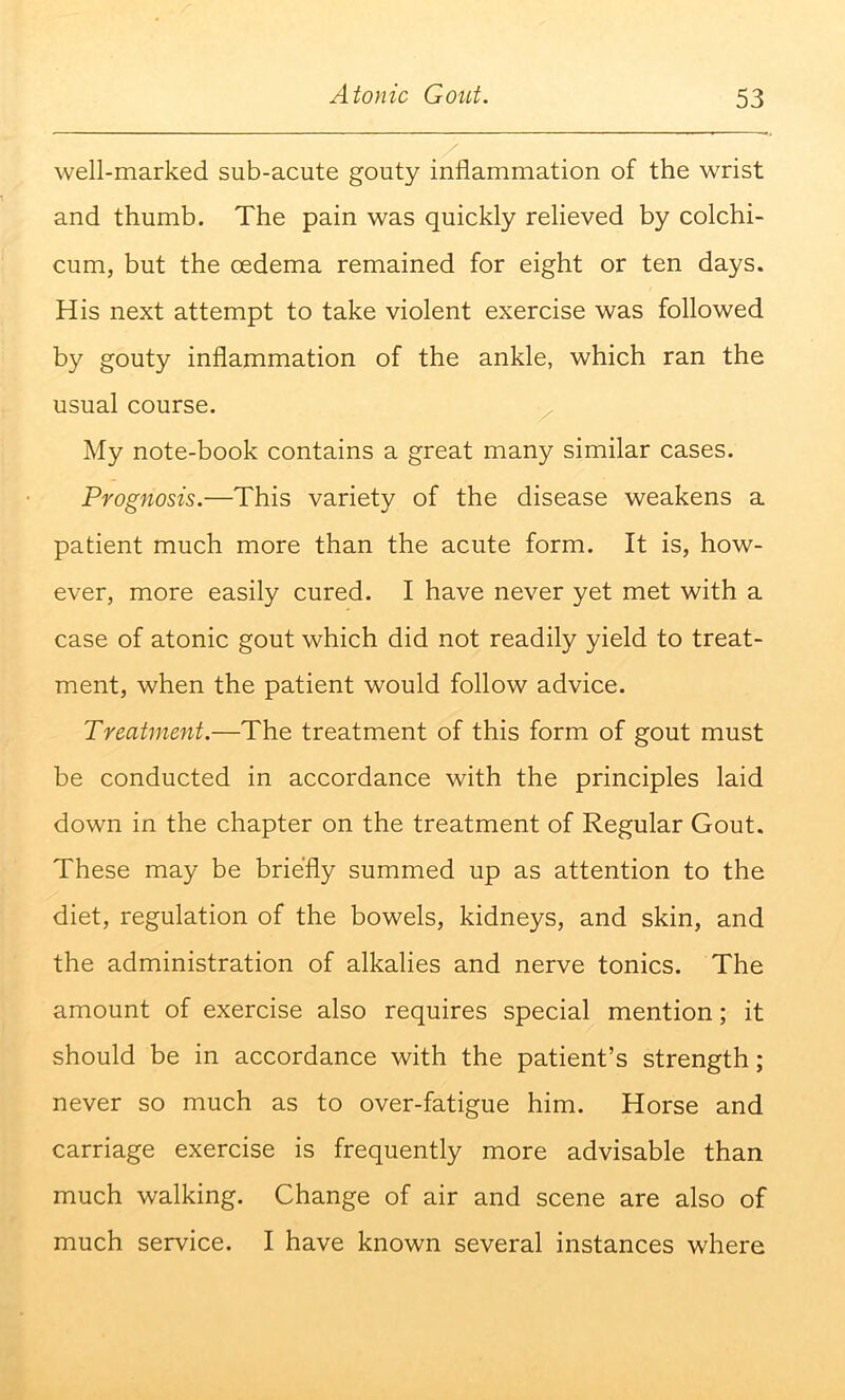 well-marked sub-acute gouty inflammation of the wrist and thumb. The pain was quickly relieved by colchi- cum, but the cedema remained for eight or ten days. His next attempt to take violent exercise was followed by gouty inflammation of the ankle, which ran the usual course. My note-book contains a great many similar cases. Prognosis.—This variety of the disease weakens a patient much more than the acute form. It is, how- ever, more easily cured. I have never yet met with a case of atonic gout which did not readily yield to treat- ment, when the patient would follow advice. Treatment.—The treatment of this form of gout must be conducted in accordance with the principles laid down in the chapter on the treatment of Regular Gout. These may be briefly summed up as attention to the diet, regulation of the bowels, kidneys, and skin, and the administration of alkalies and nerve tonics. The amount of exercise also requires special mention; it should be in accordance with the patient’s strength; never so much as to over-fatigue him. Horse and carriage exercise is frequently more advisable than much walking. Change of air and scene are also of much service. I have known several instances where