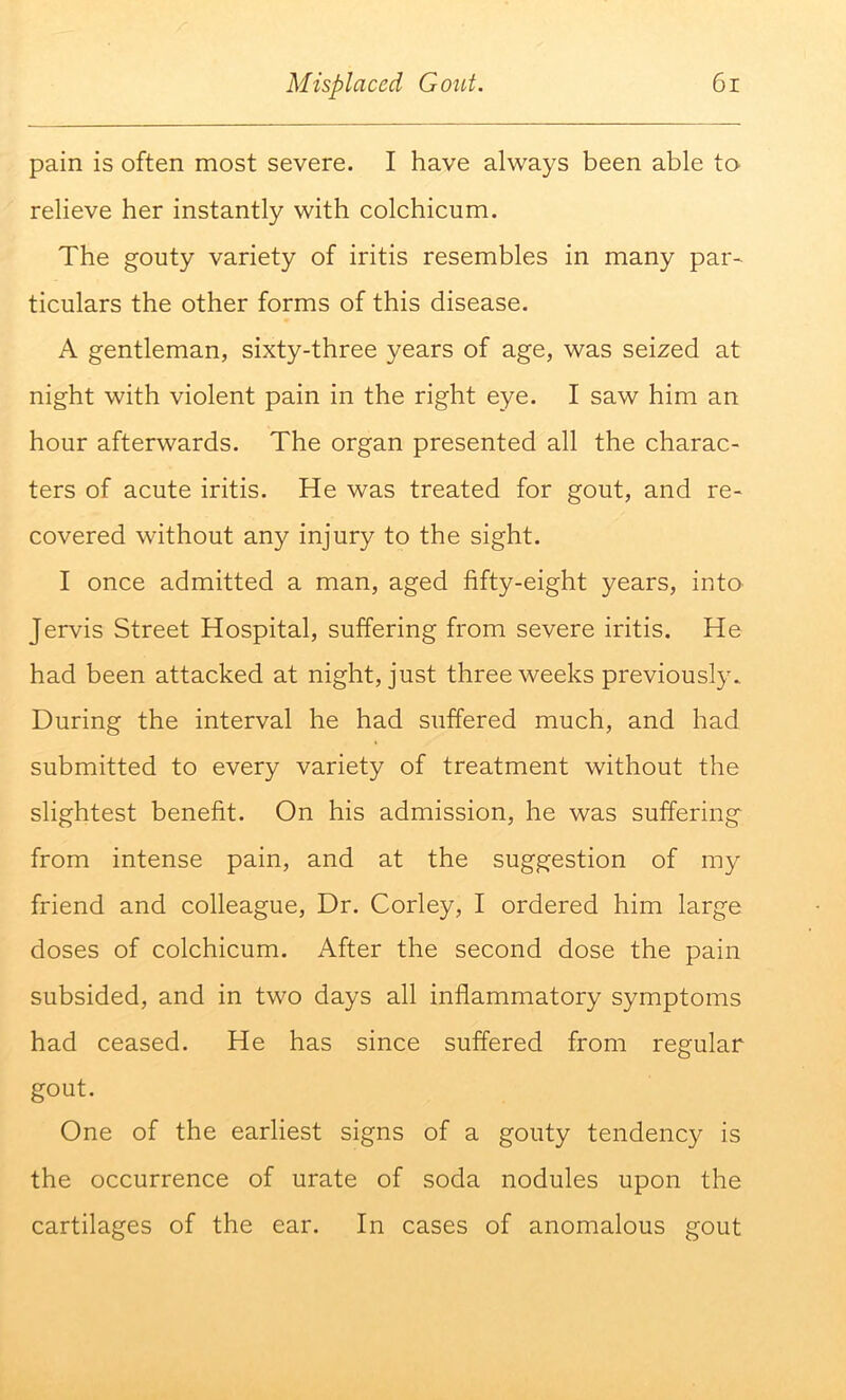 pain is often most severe. I have always been able to relieve her instantly with colchicum. The gouty variety of iritis resembles in many par- ticulars the other forms of this disease. A gentleman, sixty-three years of age, was seized at night with violent pain in the right eye. I saw him an hour afterwards. The organ presented all the charac- ters of acute iritis. He was treated for gout, and re- covered without any injury to the sight. I once admitted a man, aged fifty-eight years, into Jervis Street Hospital, suffering from severe iritis. He had been attacked at night, just three weeks previously. During the interval he had suffered much, and had submitted to every variety of treatment without the slightest benefit. On his admission, he was suffering from intense pain, and at the suggestion of my friend and colleague. Dr. Corley, I ordered him large doses of colchicum. After the second dose the pain subsided, and in two days all inflammatory symptoms had ceased. He has since suffered from regular gout. One of the earliest signs of a gouty tendency is the occurrence of urate of soda nodules upon the cartilages of the ear. In cases of anomalous gout