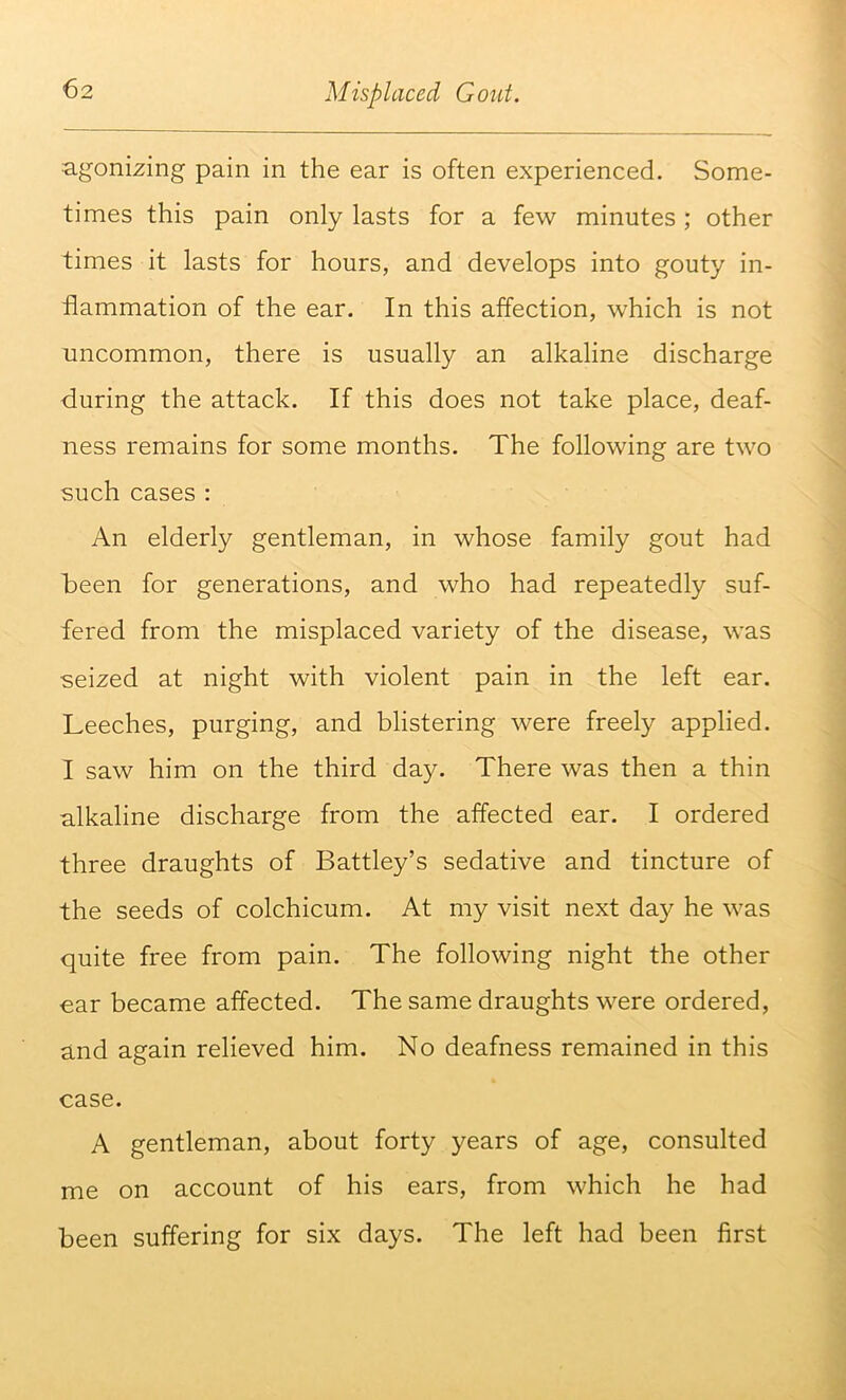 agonizing pain in the ear is often experienced. Some- times this pain only lasts for a few minutes; other times it lasts for hours, and develops into gouty in- flammation of the ear. In this affection, which is not uncommon, there is usually an alkaline discharge during the attack. If this does not take place, deaf- ness remains for some months. The following are two such cases : An elderly gentleman, in whose family gout had been for generations, and who had repeatedly suf- fered from the misplaced variety of the disease, was seized at night with violent pain in the left ear. Leeches, purging, and blistering were freely applied. I saw him on the third day. There was then a thin alkaline discharge from the affected ear. I ordered three draughts of Battley’s sedative and tincture of the seeds of colchicum. At my visit next da}^ he was quite free from pain. The following night the other €ar became affected. The same draughts were ordered, and again relieved him. No deafness remained in this case. A gentleman, about forty years of age, consulted me on account of his ears, from which he had been suffering for six days. The left had been first