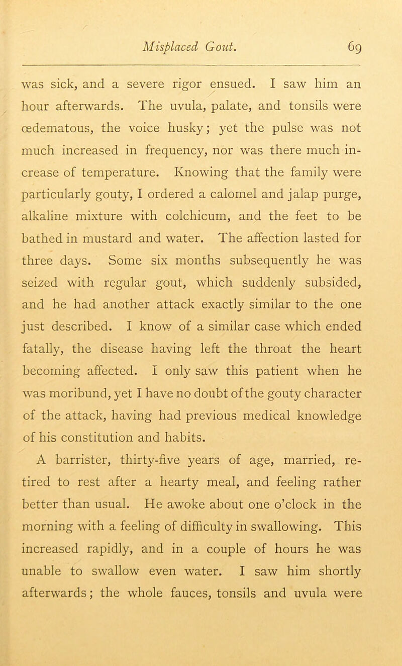 was sick, and a severe rigor ensued. I saw him an hour afterwards. The uvula, palate, and tonsils were oedematous, the voice husky; yet the pulse was not much increased in frequency, nor was there much in- crease of temperature. Knowing that the family were particularly gouty, I ordered a calomel and jalap purge, alkaline mixture with colchicum, and the feet to be bathed in mustard and water. The affection lasted for three days. Some six months subsequently he was seized with regular gout, which suddenly subsided, and he had another attack exactly similar to the one just described. I know of a similar case which ended fatally, the disease having left the throat the heart becoming affected. I only saw this patient when he was moribund, yet I have no doubt of the gouty character of the attack, having had previous medical knowledge of his constitution and habits. A barrister, thirty-five years of age, married, re- tired to rest after a hearty meal, and feeling rather better than usual. He awoke about one o’clock in the morning with a feeling of difficulty in swallowing. This increased rapidly, and in a couple of hours he was unable to swallow even water. I saw him shortly afterwards; the whole fauces, tonsils and uvula were