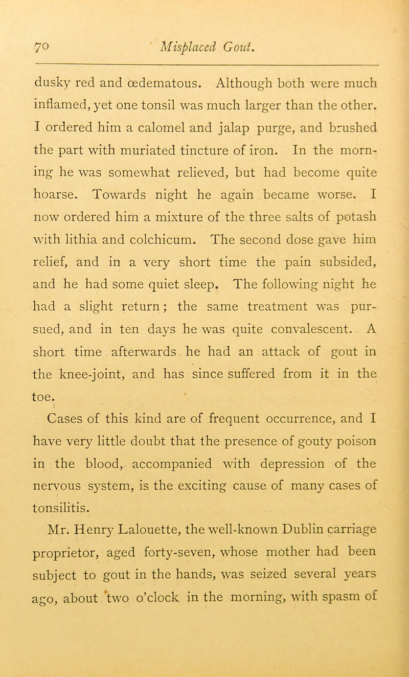dusky red and cedematous. Although both were much inflamed, yet one tonsil was much larger than the other. I ordered him a calomel and jalap purge, and brushed the part with muriated tincture of iron. In the morn- ing he was somewhat relieved, but had become quite hoarse. Towards night he again became worse. I now ordered him a mixture of the three salts of potash with lithia and colchicum. The second dose gave him relief, and in a very short time the pain subsided, and he had some quiet sleep. The following night he had a slight return; the same treatment was pur- sued, and in ten days he was quite convalescent. A short time afterwards he had an attack of gout in the knee-joint, and has since suffered from it in the toe. Cases of this kind are of frequent occurrence, and I have very little doubt that the presence of gouty poison in the blood, accompanied with depression of the nervous system, is the exciting cause of many cases of tonsilitis. Mr. Henry Lalouette, the well-known Dublin carriage proprietor, aged forty-seven, whose mother had been subject to gout in the hands, was seized several years ago, about two o’clock in the morning, with spasm of