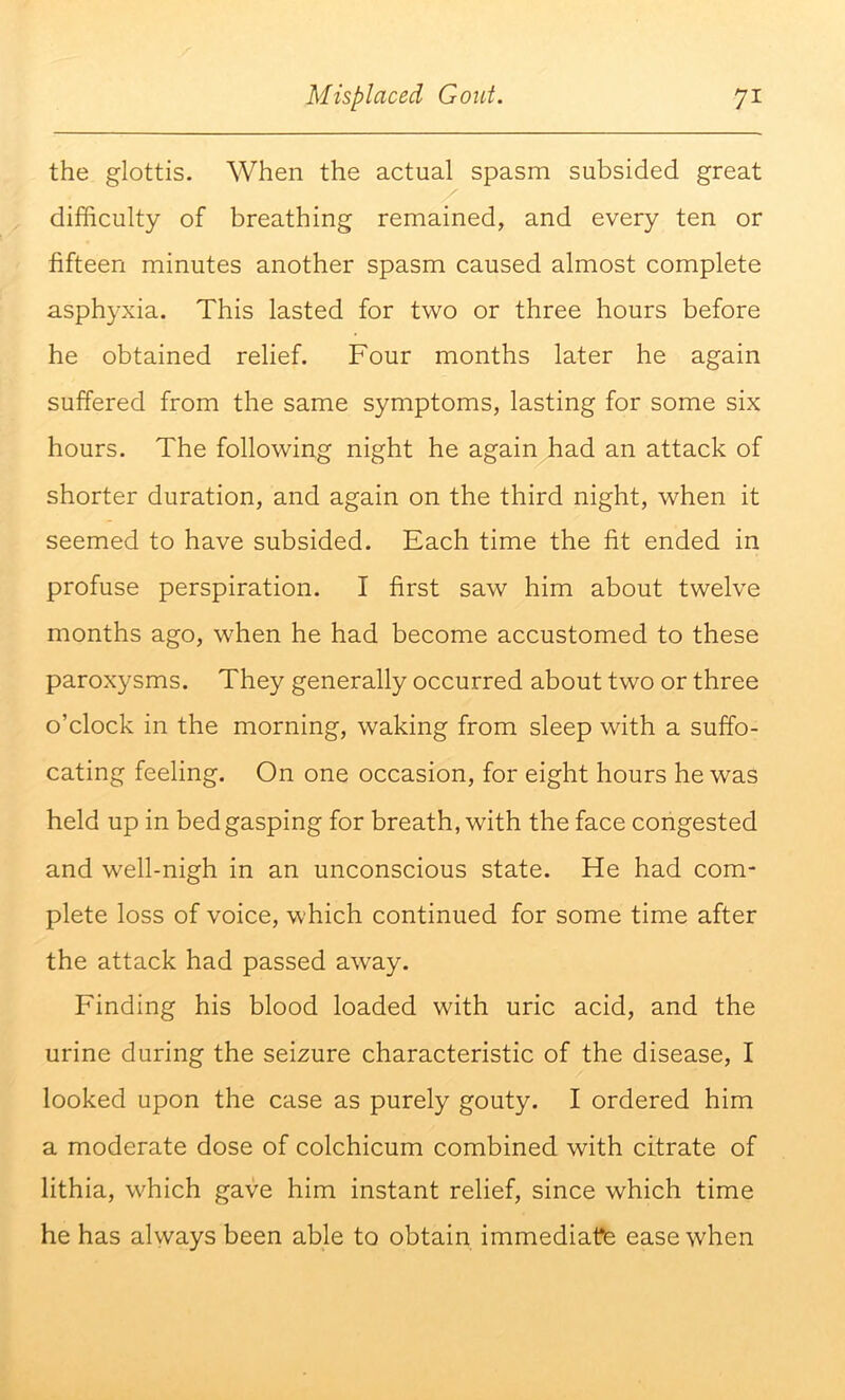 the glottis. When the actual spasm subsided great difficulty of breathing remained, and every ten or fifteen minutes another spasm caused almost complete asphyxia. This lasted for two or three hours before he obtained relief. Four months later he again suffered from the same symptoms, lasting for some six hours. The following night he again had an attack of shorter duration, and again on the third night, when it seemed to have subsided. Each time the fit ended in profuse perspiration. I first saw him about twelve months ago, when he had become accustomed to these paroxysms. They generally occurred about two or three o’clock in the morning, waking from sleep with a suffo- cating feeling. On one occasion, for eight hours he was held up in bed gasping for breath, with the face congested and well-nigh in an unconscious state. He had com- plete loss of voice, which continued for some time after the attack had passed away. Finding his blood loaded with uric acid, and the urine during the seizure characteristic of the disease, I looked upon the case as purely gouty. I ordered him a moderate dose of colchicum combined with citrate of lithia, which gave him instant relief, since which time he has always been able to obtain immediate ease when