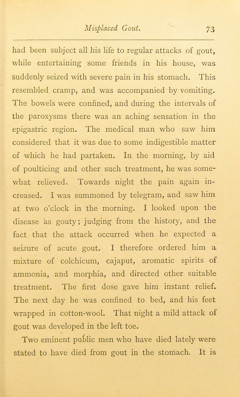 had been subject all his life to regular attacks of gout, while entertaining some friends in his house, was suddenly seized with severe pain in his stomach. This resembled cramp, and was accompanied by vomiting. The bowels were confined, and during the intervals of the paroxysms there was an aching sensation in the epigastric region. The medical man who saw him considered that it was due to some indigestible matter of which he had partaken. In the morning, by aid of poulticing and other such treatment, he was some- what relieved. Towards night the pain again in- creased. I was summoned by telegram, and saw him at two o’clock in the morning. I looked upon the disease as gouty; judging from the history, and the fact that the attack occurred when he expected a seizure of acute gout. I therefore ordered him a mixture of colchicum, cajaput, aromatic spirits of ammonia, and morphia, and directed other suitable treatment. The first dose gave him instant relief. The next day he was confined to bed, and his feet wrapped in cotton-wool. That night a mild attack of gout was developed in the left toe. Two eminent public men who have died lately were stated to have died from gout in the stomach. It is