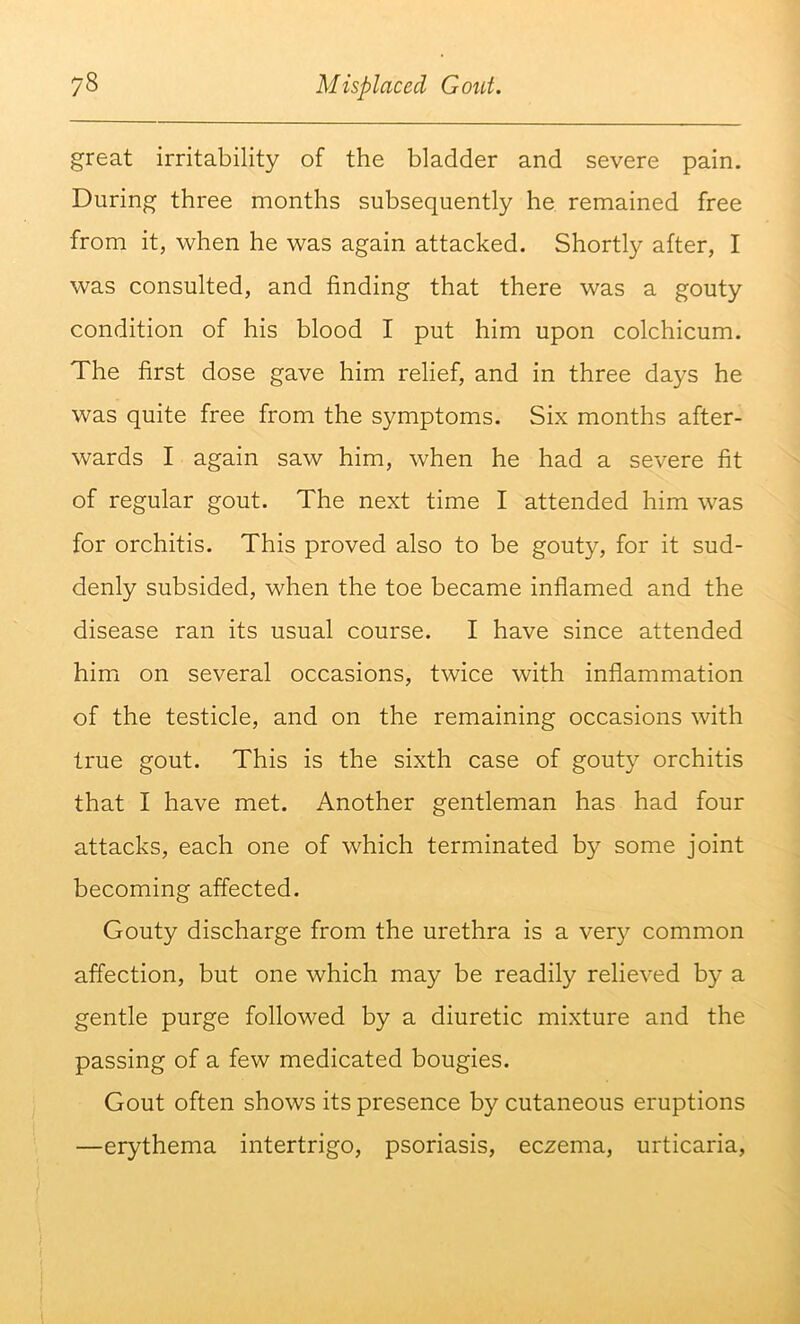 great irritability of the bladder and severe pain. During three months subsequently he remained free from it, when he was again attacked. Shortly after, I was consulted, and finding that there was a gouty condition of his blood I put him upon colchicum. The first dose gave him relief, and in three days he was quite free from the symptoms. Six months after- wards I again saw him, when he had a severe fit of regular gout. The next time I attended him was for orchitis. This proved also to be gouty, for it sud- denly subsided, when the toe became inflamed and the disease ran its usual course. I have since attended him on several occasions, twice with inflammation of the testicle, and on the remaining occasions with true gout. This is the sixth case of gouty orchitis that I have met. Another gentleman has had four attacks, each one of which terminated by some joint becoming affected. Gouty discharge from the urethra is a very common affection, but one which may be readily relieved by a gentle purge followed by a diuretic mixture and the passing of a few medicated bougies. Gout often shows its presence by cutaneous eruptions —erythema intertrigo, psoriasis, eczema, urticaria.