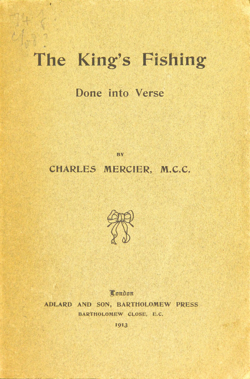 # The King’s Fishing Done into Verse CHARLES MERCIER, M.C.C. Ifottilott ADLARD AND SON, BARTHOLOMEW PRESS BARTHOLOMEW CLOSE, E.C. >913