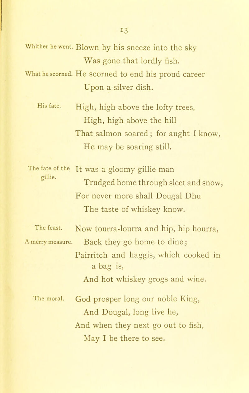 Whither he went. What he scorned. His fate. The fate of the gillie. The feast. A merry measure. The moral. Blown by his sneeze into the sky Was gone that lordly fish. He scorned to end his proud career Upon a silver dish. High, high above the lofty trees, High, high above the hill That salmon soared ; for aught I know, He may be soaring still. It was a gloomy gillie man Trudged home through sleet and snow. For never more shall Dougal Dhu The taste of whiskey know. Now tourra-lourra and hip, hip hourra, Back they go home to dine ; Pairritch and haggis, which cooked in a bag is, And hot whiskey grogs and wine. God prosper long our noble King, And Dougal, long live he, And when they next go out to fish, May I be there to see.