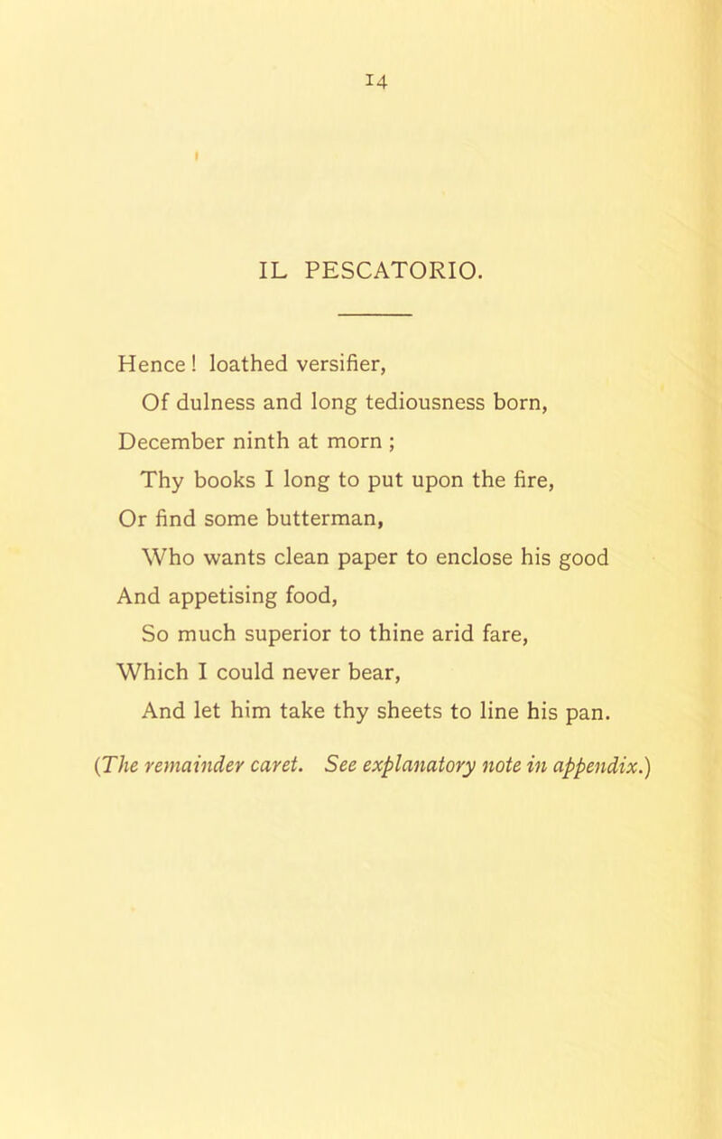 IL PESCATORIO. Hence! loathed versifier, Of dulness and long tediousness born, December ninth at morn ; Thy books I long to put upon the fire, Or find some butterman, Who wants clean paper to enclose his good And appetising food, So much superior to thine arid fare, Which I could never bear, And let him take thy sheets to line his pan. (The remainder caret. See explanatory note in appendix.)