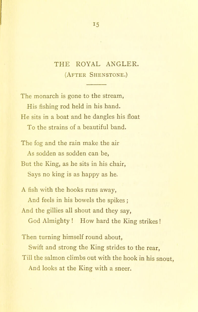 THE ROYAL ANGLER. (After Shenstone.) The monarch is gone to the stream, His fishing rod held in his hand. He sits in a boat and he dangles his float To the strains of a beautiful band. The fog and the rain make the air As sodden as sodden can be, But the King, as he sits in his chair, Says no king is as happy as he. A fish with the hooks runs away, And feels in his bowels the spikes; And the gillies all shout and they say, God Almighty ! How hard the King strikes! Then turning himself round about, Swift and strong the King strides to the rear, Till the salmon climbs out with the hook in his snout, And looks at the King with a sneer.