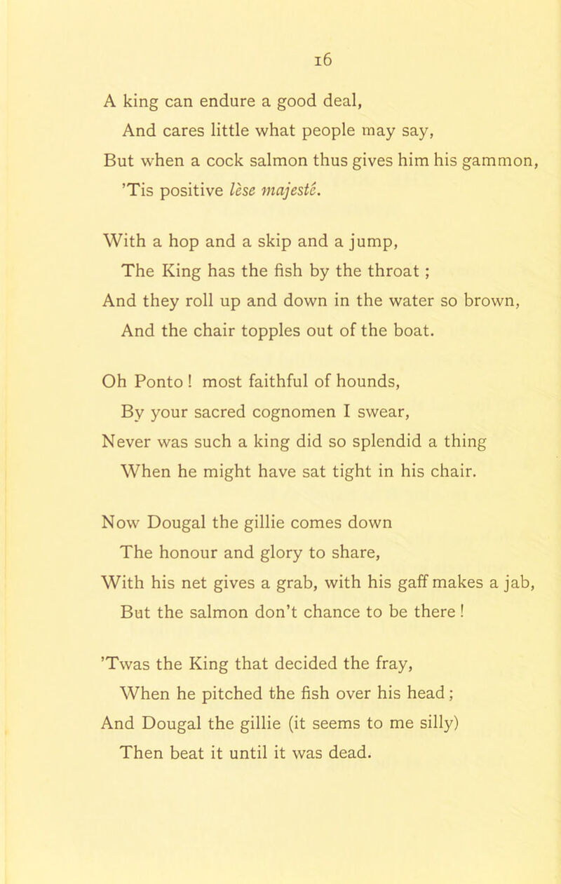 A king can endure a good deal, And cares little what people may say, But when a cock salmon thus gives him his gammon, ’Tis positive less majeste. With a hop and a skip and a jump, The King has the fish by the throat; And they roll up and down in the water so brown, And the chair topples out of the boat. Oh Ponto ! most faithful of hounds, By your sacred cognomen I swear, Never was such a king did so splendid a thing When he might have sat tight in his chair. Now Dougal the gillie comes down The honour and glory to share, With his net gives a grab, with his gaff makes a jab, But the salmon don’t chance to be there! ’Twas the King that decided the fray, When he pitched the fish over his head; And Dougal the gillie (it seems to me silly) Then beat it until it was dead.