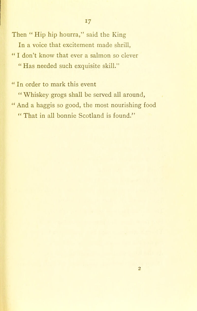 Then “ Hip hip hourra,” said the King In a voice that excitement made shrill, “ I don’t know that ever a salmon so clever “ Has needed such exquisite skill.” “ In order to mark this event “ Whiskey grogs shall be served all around, “ And a haggis so good, the most nourishing food “ That in all bonnie Scotland is found.” 2