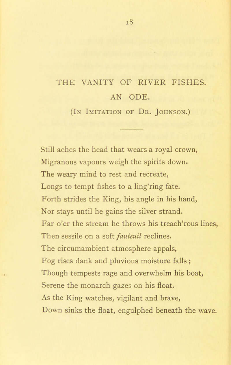 THE VANITY OF RIVER FISHES. AN ODE. (In Imitation of Dr. Johnson.) Still aches the head that wears a royal crown, Migranous vapours weigh the spirits down. The weary mind to rest and recreate, Longs to tempt fishes to a ling’ring fate. Forth strides the King, his angle in his hand, Nor stays until he gains the silver strand. Far o’er the stream he throws his treach’rous lines, Then sessile on a soft fauteuil reclines. The circumambient atmosphere appals, Fog rises dank and pluvious moisture falls ; Though tempests rage and overwhelm his boat, Serene the monarch gazes on his float. As the King watches, vigilant and brave, Down sinks the float, engulphed beneath the wave.