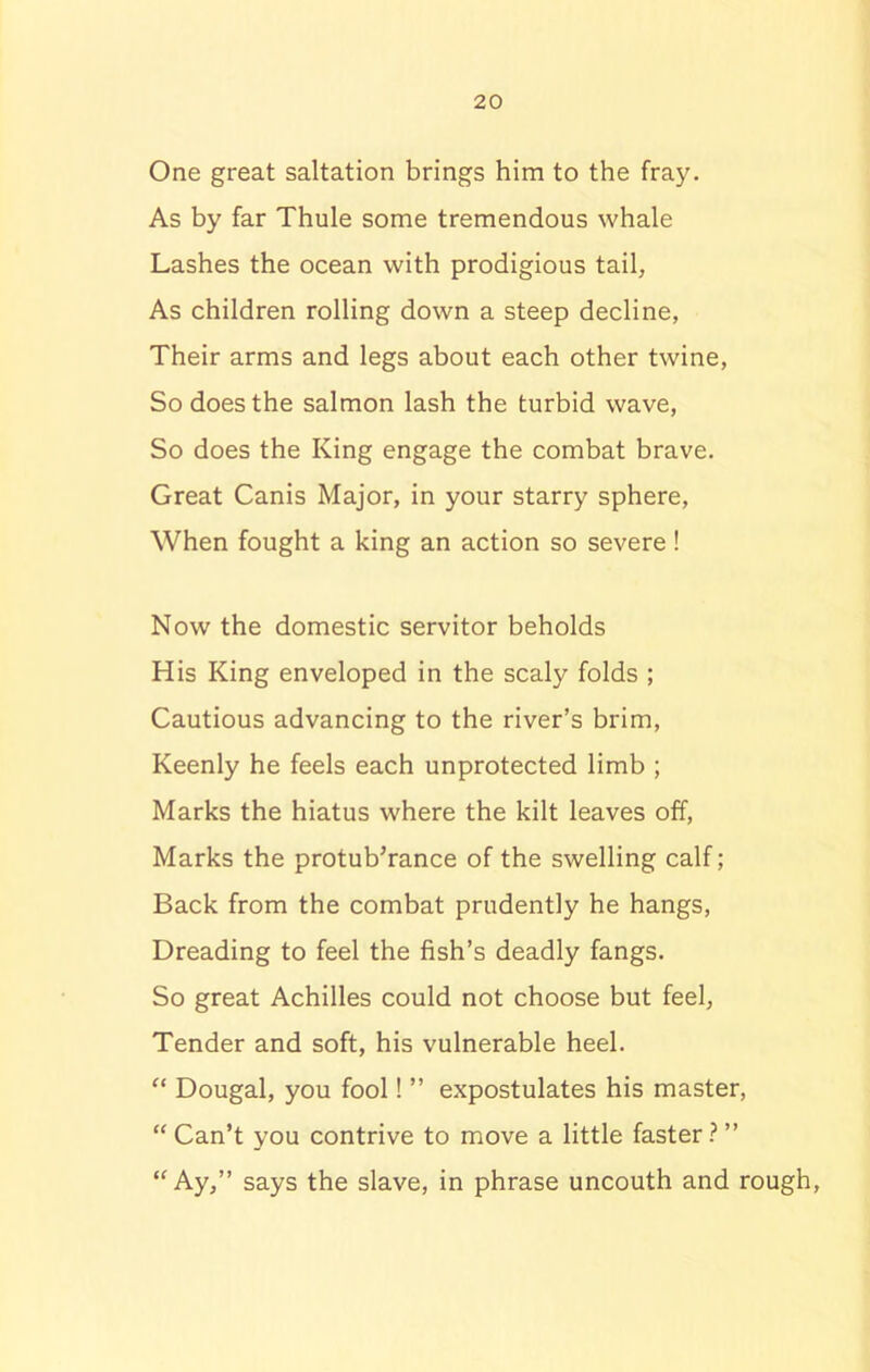 One great saltation brings him to the fray. As by far Thule some tremendous whale Lashes the ocean with prodigious tail, As children rolling down a steep decline, Their arms and legs about each other twine, So does the salmon lash the turbid wave, So does the King engage the combat brave. Great Canis Major, in your starry sphere, When fought a king an action so severe! Now the domestic servitor beholds His King enveloped in the scaly folds ; Cautious advancing to the river’s brim, Keenly he feels each unprotected limb ; Marks the hiatus where the kilt leaves off, Marks the protuberance of the swelling calf; Back from the combat prudently he hangs, Dreading to feel the fish’s deadly fangs. So great Achilles could not choose but feel, Tender and soft, his vulnerable heel. “ Dougal, you fool! ” expostulates his master, “Can’t you contrive to move a little faster?” “Ay,” says the slave, in phrase uncouth and rough,