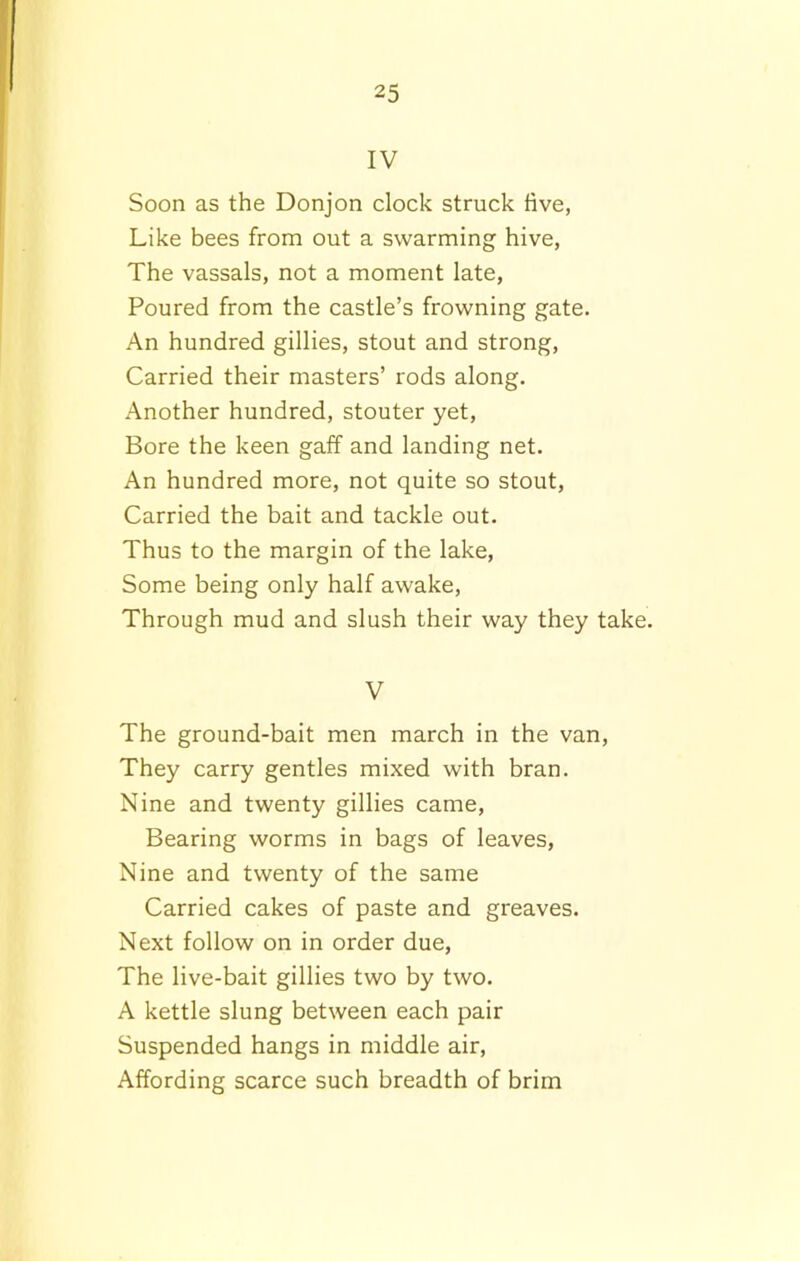 IV Soon as the Donjon clock struck five, Like bees from out a swarming hive, The vassals, not a moment late, Poured from the castle’s frowning gate. An hundred gillies, stout and strong, Carried their masters’ rods along. Another hundred, stouter yet, Bore the keen gaff and landing net. An hundred more, not quite so stout, Carried the bait and tackle out. Thus to the margin of the lake, Some being only half awake, Through mud and slush their way they take. V The ground-bait men march in the van, They carry gentles mixed with bran. Nine and twenty gillies came, Bearing worms in bags of leaves, Nine and twenty of the same Carried cakes of paste and greaves. Next follow on in order due, The live-bait gillies two by two. A kettle slung between each pair Suspended hangs in middle air, Affording scarce such breadth of brim