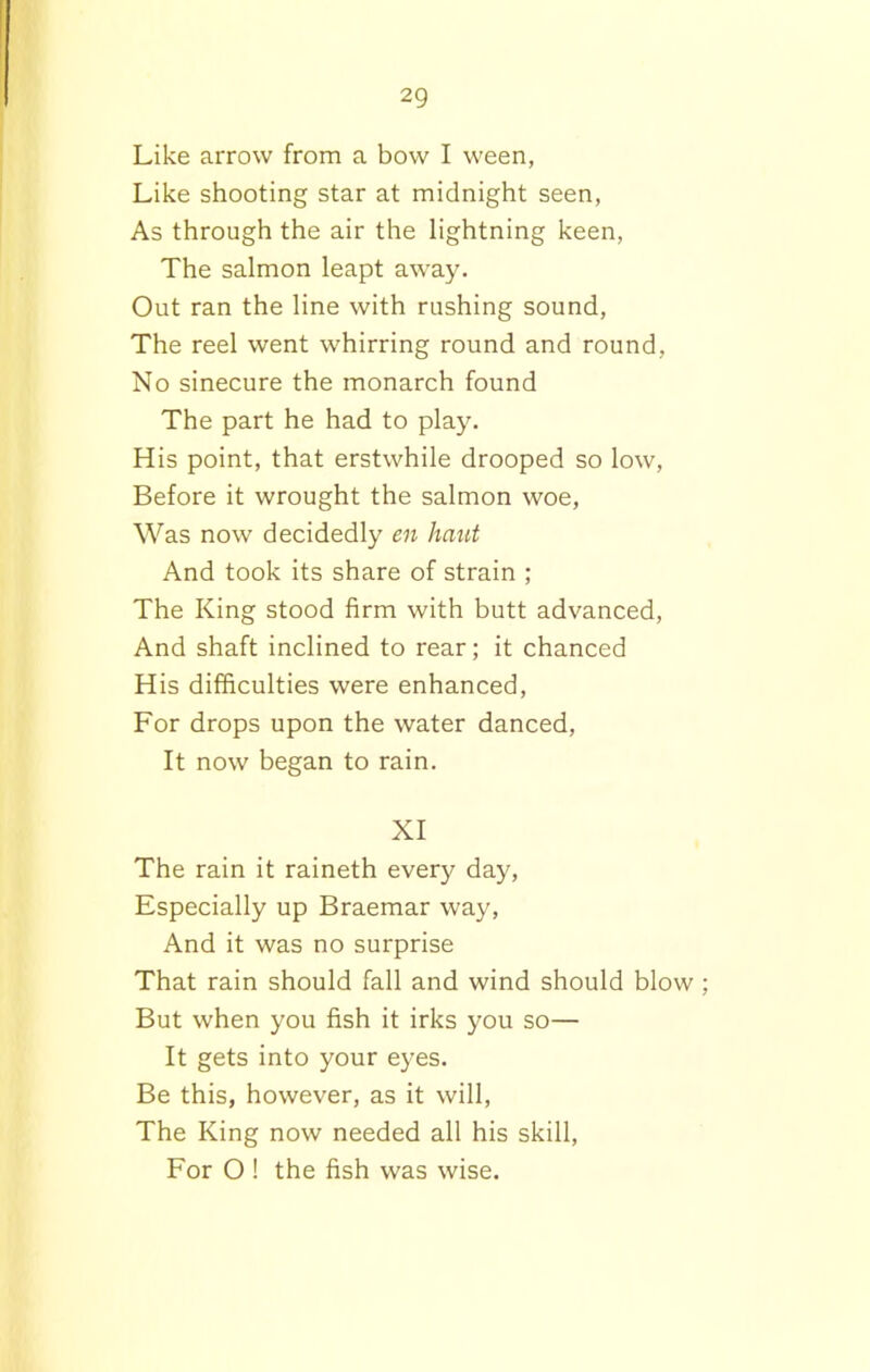 Like arrow from a bow I ween, Like shooting star at midnight seen, As through the air the lightning keen, The salmon leapt away. Out ran the line with rushing sound, The reel went whirring round and round, No sinecure the monarch found The part he had to play. His point, that erstwhile drooped so low, Before it wrought the salmon woe, Was now decidedly en hant And took its share of strain ; The King stood firm with butt advanced, And shaft inclined to rear; it chanced His difficulties were enhanced, For drops upon the water danced, It now began to rain. XI The rain it raineth every day, Especially up Braemar way, And it was no surprise That rain should fall and wind should blow ; But when you fish it irks you so— It gets into your eyes. Be this, however, as it will, The King now needed all his skill, For O ! the fish was wise.
