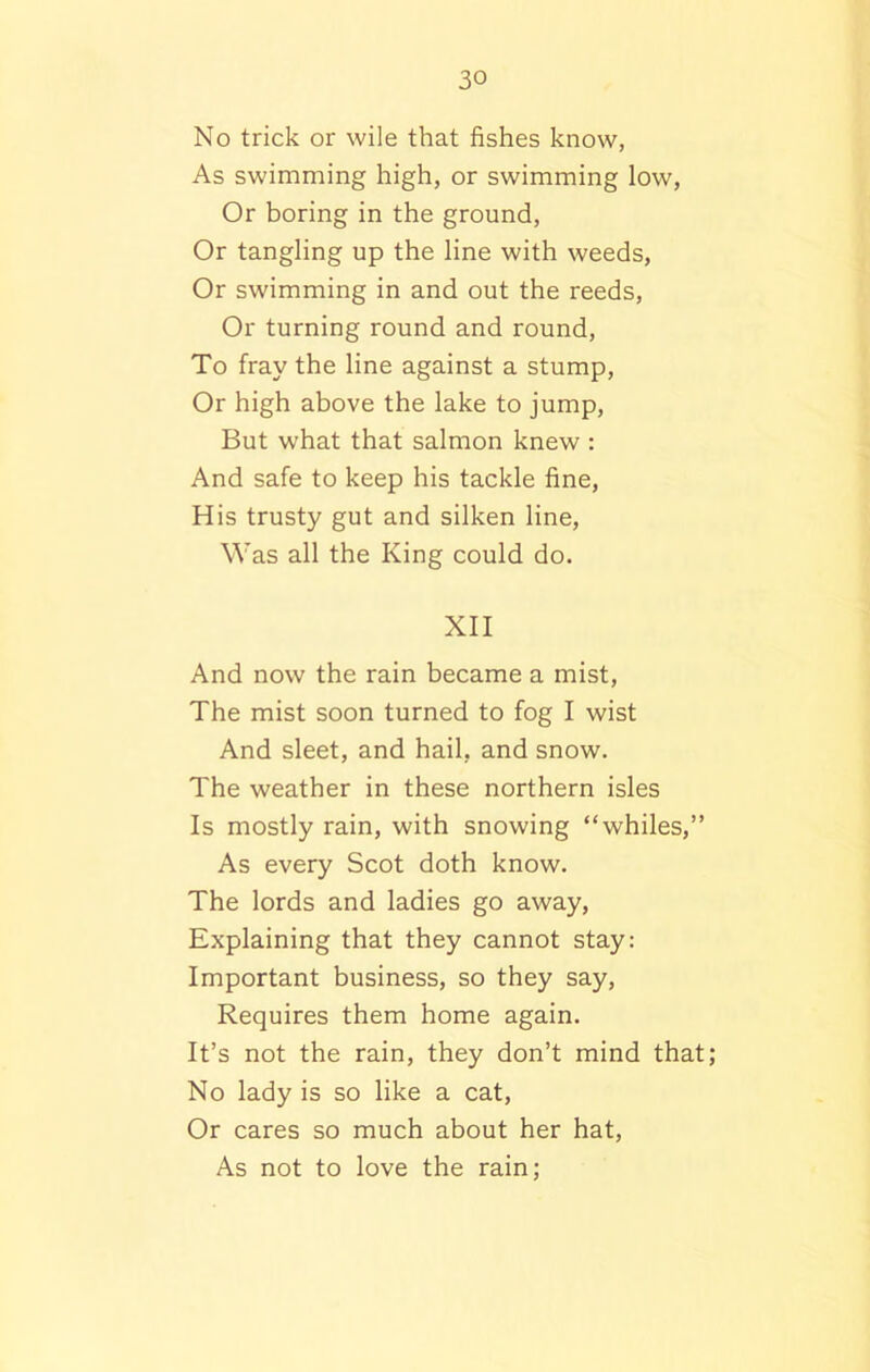 No trick or wile that fishes know, As swimming high, or swimming low, Or boring in the ground, Or tangling up the line with weeds, Or swimming in and out the reeds, Or turning round and round, To fray the line against a stump, Or high above the lake to jump, But what that salmon knew : And safe to keep his tackle fine, His trusty gut and silken line, Was all the King could do. XII And now the rain became a mist, The mist soon turned to fog I wist And sleet, and hail, and snow. The weather in these northern isles Is mostly rain, with snowing “whiles,” As every Scot doth know. The lords and ladies go away, Explaining that they cannot stay: Important business, so they say, Requires them home again. It’s not the rain, they don’t mind that; No lady is so like a cat, Or cares so much about her hat, As not to love the rain;