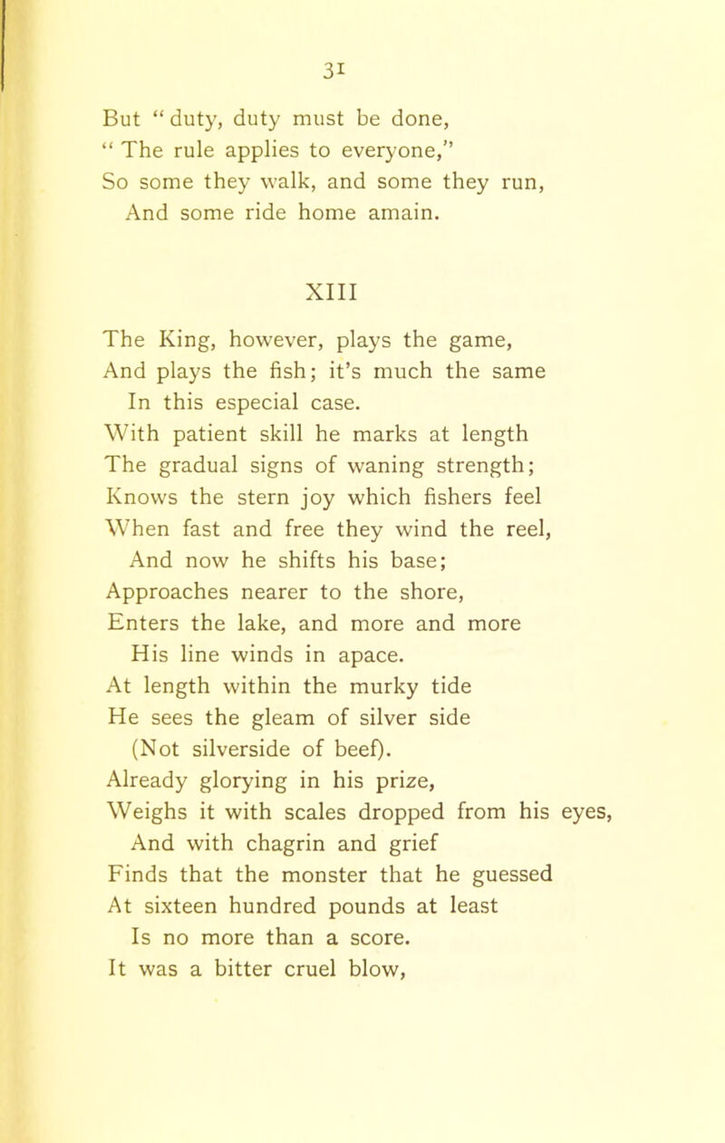 But “duty, duty must be done, “ The rule applies to everyone,” So some they walk, and some they run, And some ride home amain. XIII The King, however, plays the game, And plays the fish; it’s much the same In this especial case. With patient skill he marks at length The gradual signs of waning strength; Knows the stern joy which fishers feel When fast and free they wind the reel, And now he shifts his base; Approaches nearer to the shore, Enters the lake, and more and more His line winds in apace. At length within the murky tide He sees the gleam of silver side (Not silverside of beef). Already glorying in his prize, Weighs it with scales dropped from his eyes, And with chagrin and grief Finds that the monster that he guessed At sixteen hundred pounds at least Is no more than a score. It was a bitter cruel blow,