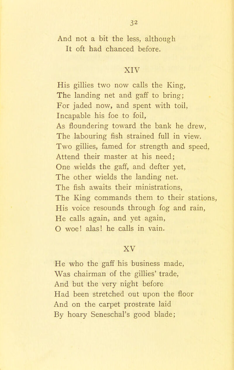 And not a bit the less, although It oft had chanced before. XIV His gillies two now calls the King, The landing net and gaff to bring; For jaded now, and spent with toil, Incapable his foe to foil, As floundering toward the bank he drew, The labouring fish strained full in view. Two gillies, famed for strength and speed, Attend their master at his need; One wields the gaff, and defter yet, The other wields the landing net. The fish awaits their ministrations, The King commands them to their stations, His voice resounds through fog and rain, He calls again, and yet again, O woe! alas! he calls in vain. XV He who the gaff his business made, Was chairman of the gillies’ trade, And but the very night before Had been stretched out upon the floor And on the carpet prostrate laid By hoary Seneschal’s good blade;