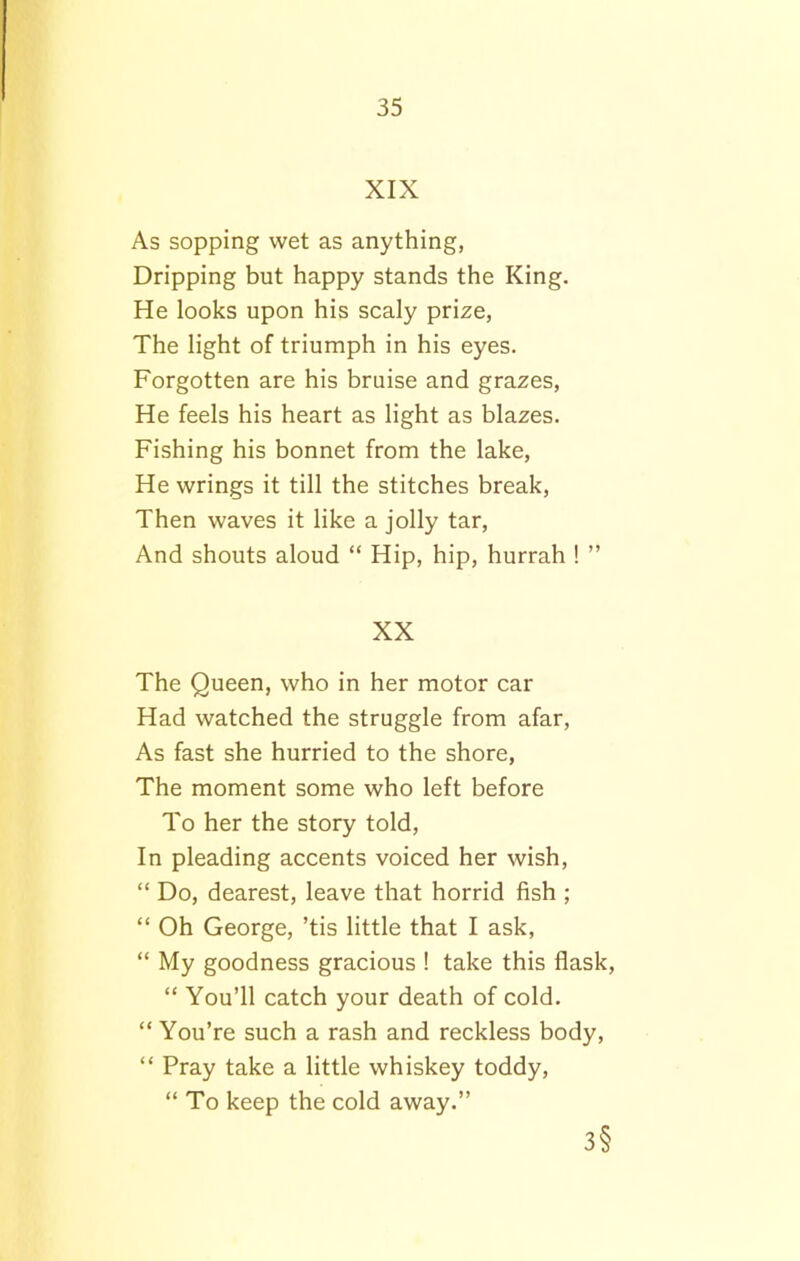 XIX As sopping wet as anything, Dripping but happy stands the King. He looks upon his scaly prize, The light of triumph in his eyes. Forgotten are his bruise and grazes, He feels his heart as light as blazes. Fishing his bonnet from the lake, He wrings it till the stitches break, Then waves it like a jolly tar, And shouts aloud “ Hip, hip, hurrah ! ” XX The Queen, who in her motor car Had watched the struggle from afar, As fast she hurried to the shore, The moment some who left before To her the story told, In pleading accents voiced her wish, “ Do, dearest, leave that horrid fish ; “ Oh George, ’tis little that I ask, “ My goodness gracious ! take this flask, “ You’ll catch your death of cold. “ You’re such a rash and reckless body, “ Pray take a little whiskey toddy, “ To keep the cold away.” 3§
