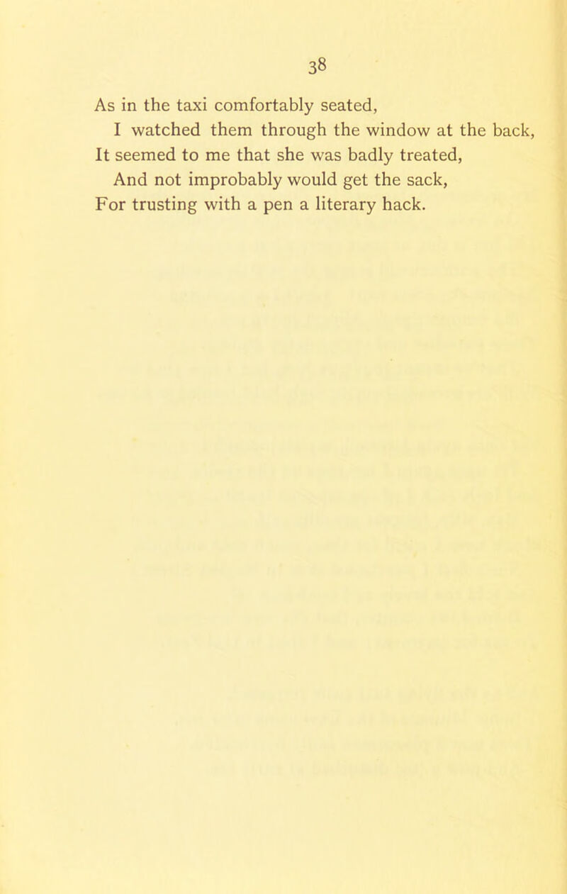 As in the taxi comfortably seated, I watched them through the window at the back, It seemed to me that she was badly treated, And not improbably would get the sack, For trusting with a pen a literary hack.