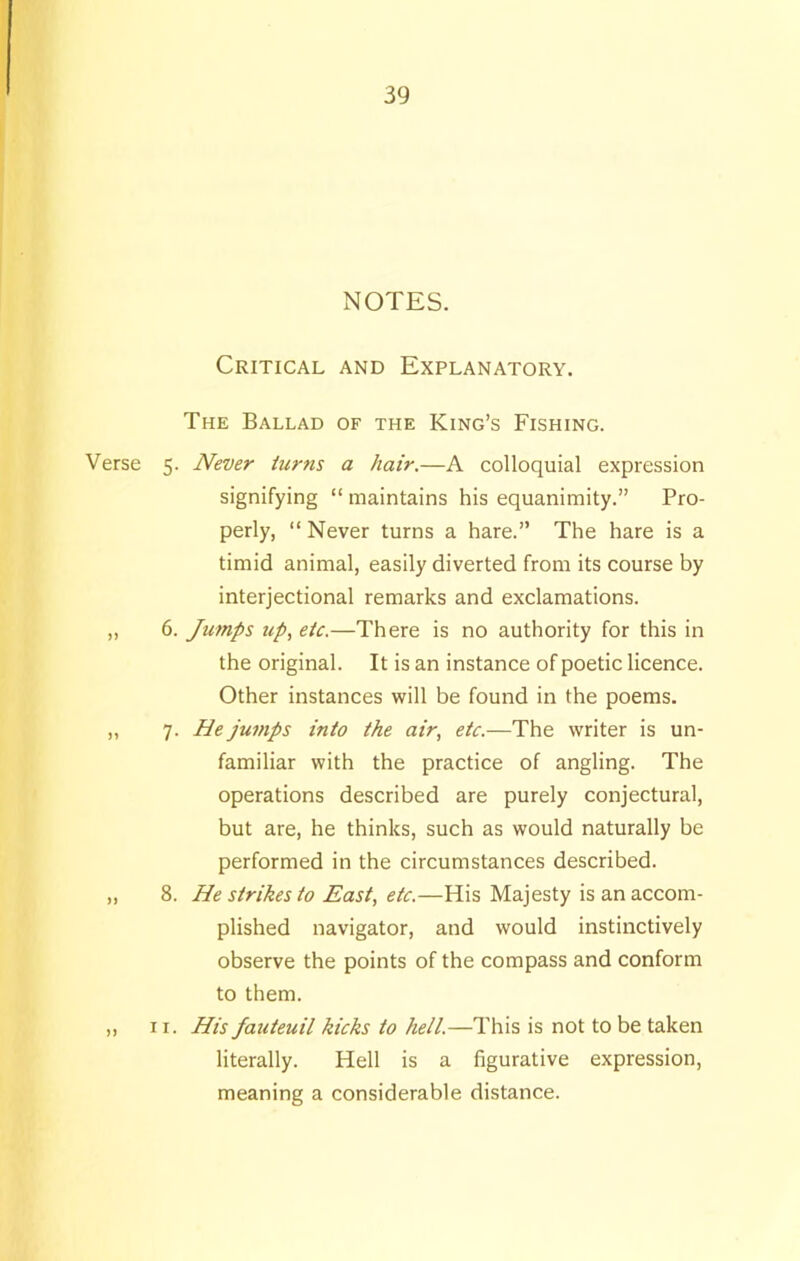 Verse >> n NOTES. Critical and Explanatory. The Ballad of the King’s Fishing. 5. Never turns a hair.—A colloquial expression signifying “ maintains his equanimity.” Pro- perly, “ Never turns a hare.” The hare is a timid animal, easily diverted from its course by interjectional remarks and exclamations. 6. Jumps up, etc.—There is no authority for this in the original. It is an instance of poetic licence. Other instances will be found in the poems. 7. He jumps into the air, etc.—The writer is un- familiar with the practice of angling. The operations described are purely conjectural, but are, he thinks, such as would naturally be performed in the circumstances described. 8. He strikes to East, etc.—His Majesty is an accom- plished navigator, and would instinctively observe the points of the compass and conform to them. 11. His fauteuil kicks to hell.—This is not to be taken literally. Hell is a figurative expression, meaning a considerable distance.