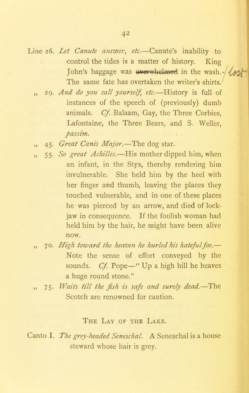 Line 26. Let Canute answer, etc.—Canute’s inability to control the tides is a matter of history. King John’s baggage was ewspwhelmed in the wash. The same fate has overtaken the writer’s shirts. „ 29. And do you call yourself etc.—History is full of instances of the speech of (previously) dumb animals. Cf. Balaam, Gay, the Three Corbies, Lafontaine, the Three Bears, and S. Weller, passim. „ 45. Great Cam's Major.—The dog star. ,, 55- So great Achilles.—His mother dipped him, when an infant, in the Styx, thereby rendering him invulnerable. She held him by the heel with her finger and thumb, leaving the places they touched vulnerable, and in one of these places he was pierced by an arrow, and died of lock- jaw in consequence. If the foolish woman had held him by the hair, he might have been alive now. „ 70. High toward the heaven he hurled his hatefulfoe.— Note the sense of effort conveyed by the sounds. Cf. Pope—“ Up a high hill he heaves a huge round stone.” » 75- Waits till the fish is safe atid surely dead.—The Scotch are renowned for caution. The Lay of the Lake. Canto I, The grey-headed Seneschal. A Seneschal is a house steward whose hair is grey.