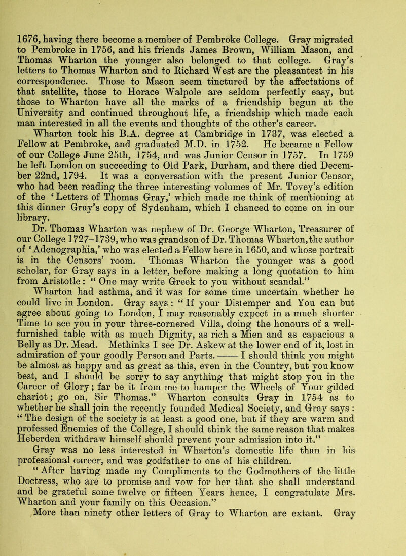 1676, having there become a member of Pembroke College. Gray migrated to Pembroke in 1756, and his friends James Brown, William Mason, and Thomas Wharton the younger also belonged to that college. Gray’s letters to Thomas Wharton and to Richard West are the pleasantest in his correspondence. Those to Mason seem tinctured by the affectations of that satellite, those to Horace Walpole are seldom perfectly easy, but those to Wharton have all the marks of a friendship begun at the University and continued throughout life, a friendship which made each man interested in all the events and thoughts of the other’s career. Wharton took his B.A. degree at Cambridge in 1737, was elected a Fellow at Pembroke, and graduated M.D. in 1752. He became a Fellow of our College June 25th, 1754, and was Junior Censor in 1757. In 1759 he left London on succeeding to Old Park, Durham, and there died Decem- ber 22nd, 1794. It was a conversation with the present Junior Censor, who had been reading the three interesting volumes of Mr. Tovey’s edition of the ‘ Letters of Thomas Gray,’ which made me think of mentioning at this dinner Gray’s copy of Sydenham, which I chanced to come on in our library. Dr. Thomas Wharton was nephew of Dr. George Wharton, Treasurer of our College 1727-1739, who was grandson of Dr. Thomas Wharton, the author of c Adenographia,’ who was elected a Fellow here in 1650, and whose portrait is in the Censors’ room. Thomas Wharton the younger was a good scholar, for Gray says in a letter, before making a long quotation to him from Aristotle: “ One may write Greek to you without scandal.” Wharton had asthma, and it was for some time uncertain whether he could live in London. Gray says : “ If your Distemper and You can but agree about going to London, I may reasonably expect in a much shorter Time to see you in your three-cornered Villa, doing the honours of a well- furnished table with as much Dignity, as rich a Mien and as capacious a Belly as Dr. Mead. Methinks I see Dr. Askew at the lower end of it, lost in admiration of your goodly Person and Parts. 1 should think you might be almost as happy and as great as this, even in the Country, but you know best, and I should be sorry to say anything that might stop you in the Career of Glory; far be it from me to hamper the Wheels of Your gilded chariot; go on, Sir Thomas.” Wharton consults Gray in 1754 as to whether he shall join the recently founded Medical Society, and Gray says : “ The design of the society is at least a good one, but if they are warm and professed Enemies of the College, I should think the same reason that makes Heberden withdraw himself should prevent your admission into it.” Gray was no less interested in Wharton’s domestic life than in his professional career, and was godfather to one of his children. “ After having made my Compliments to the Godmothers of the little Doctress, who are to promise and vow for her that she shall understand and be grateful some twelve or fifteen Years hence, I congratulate Mrs. Wharton and your family on this Occasion.” More than ninety other letters of Gray to Wharton are extant. Gray
