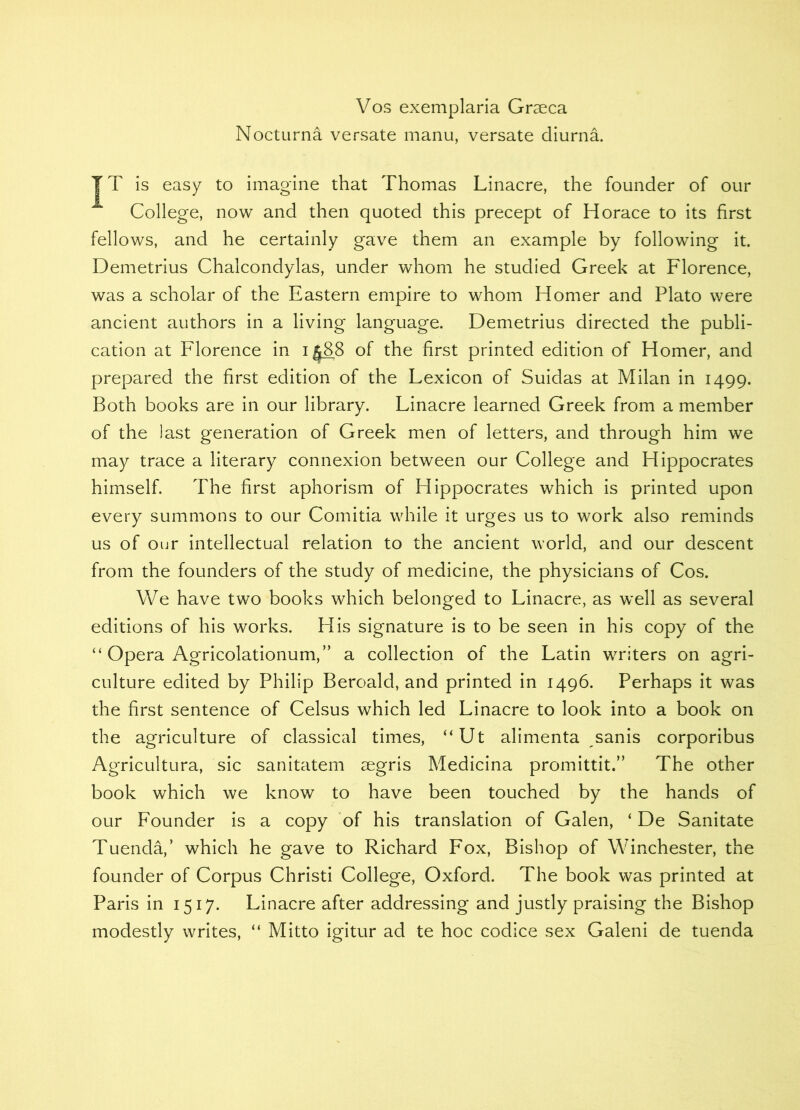 Vos exemplaria Grseca Nocturna versate manu, versate diurna. JT is easy to imagine that Thomas Linacre, the founder of our College, now and then quoted this precept of Horace to its first fellows, and he certainly gave them an example by following it. Demetrius Chalcondylas, under whom he studied Greek at Florence, was a scholar of the Eastern empire to whom Homer and Plato were ancient authors in a living language. Demetrius directed the publi- cation at Florence in i ^88 of the first printed edition of Homer, and prepared the first edition of the Lexicon of Suidas at Milan in 1499. Both books are in our library. Linacre learned Greek from a member of the last generation of Greek men of letters, and through him we may trace a literary connexion between our College and Hippocrates himself. The first aphorism of Hippocrates which is printed upon every summons to our Comitia while it urges us to work also reminds us of our intellectual relation to the ancient world, and our descent from the founders of the study of medicine, the physicians of Cos. We have two books which belonged to Linacre, as well as several editions of his works. His signature is to be seen in his copy of the “ Opera Agricolationum,” a collection of the Latin writers on agri- culture edited by Philip Beroald, and printed in 1496. Perhaps it was the first sentence of Celsus which led Linacre to look into a book on the agriculture of classical times, “Ut alimenta sanis corporibus Agricultura, sic sanitatem aegris Medicina promittit.” The other book which we know to have been touched by the hands of our Founder is a copy of his translation of Galen, ‘ De Sanitate Tuenda,’ which he gave to Richard Fox, Bishop of Winchester, the founder of Corpus Christi College, Oxford. The book was printed at Paris in 1517. Linacre after addressing and justly praising the Bishop modestly writes, “ Mitto igitur ad te hoc codice sex Galeni de tuenda