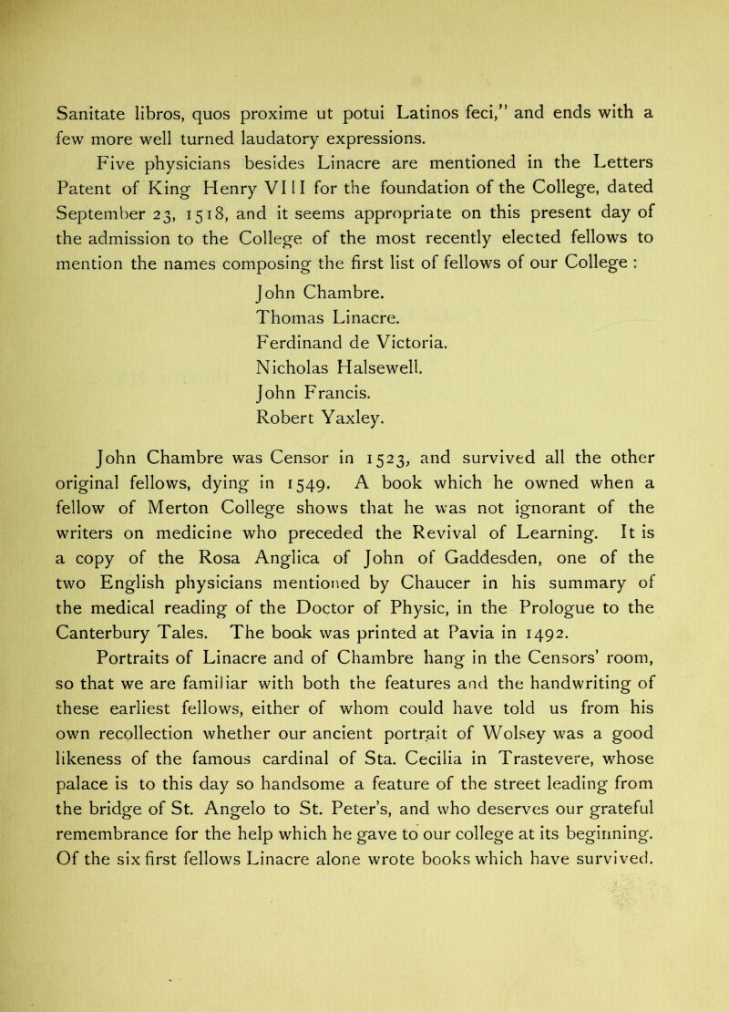 Sanitate libros, quos proxime ut potui Latinos feci,” and ends with a few more well turned laudatory expressions. Five physicians besides Linacre are mentioned in the Letters Patent of King Henry VIII for the foundation of the College, dated September 23, 1518, and it seems appropriate on this present day of the admission to the College of the most recently elected fellows to mention the names composing the first list of fellows of our College : John Chambre. Thomas Linacre. Ferdinand de Victoria. Nicholas Halseweli. John Francis. Robert Yaxley. John Chambre was Censor in 1523, and survived all the other original fellows, dying in 1549. A book which he owned when a fellow of Merton College shows that he was not ignorant of the writers on medicine who preceded the Revival of Learning. It is a copy of the Rosa Anglica of John of Gaddesden, one of the two English physicians mentioned by Chaucer in his summary of the medical reading of the Doctor of Physic, in the Prologue to the Canterbury Tales. The book was printed at Pavia in 1492. Portraits of Linacre and of Chambre hang in the Censors’ room, so that we are familiar with both the features and the handwriting of these earliest fellows, either of whom could have told us from his own recollection whether our ancient portrait of Wolsey was a good likeness of the famous cardinal of Sta. Cecilia in Trastevere, whose palace is to this day so handsome a feature of the street leading from the bridge of St. Angelo to St. Peter’s, and who deserves our grateful remembrance for the help which he gave to our college at its beginning. Of the six first fellows Linacre alone wrote books which have survived.