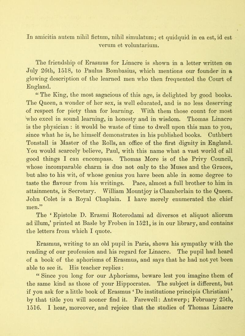 In amicitia antem nihil fictum, niliil simulatum; et quidquid in ea est, id est verum et voluntarium. The friendship of Erasmus for Linacre is shown in a letter written on July 26th, 1518, to Paulus Bombasius, which mentions our founder in a glowing description of the learned men who then frequented the Court of England. “ The King, the most sagacious of this age, is delighted by good books. The Queen, a wonder of her sex, is well educated, and is no less deserving of respect for piety than for learning. With them those count for most 'who excel in sound learning, in honesty and in wisdom. Thomas Linacre is the physician : it would be waste of time to dwell upon this man to you, since what he is, he himself demonstrates in his published books. Cuthbert Tonstall is Master of the Bolls, an office of the first dignity in England. You would scarcely believe, Paul, with this name what a vast world of all good things I can encompass. Thomas More is of the Privy Council, whose incomparable charm is due not only to the Muses and the Graces, but also to his wit, of whose genius you have been able in some degree to taste the flavour from his writings. Pace, almost a full brother to him in attainments, is Secretary. William Mountjoy is Chamberlain to the Queen. John Colet is a Boyal Chaplain. I have merely enumerated the chief men.” The c Epistolae D. Erasmi Roterodami ad diversos et aliquot aliorum ad ilium,’ printed at Basle by Froben in 1521, is in our library, and contains the letters from which I quote. Erasmus, writing to an old pupil in Paris, shows his sympathy with the reading of our profession and his regard for Linacre. The pupil had heard of a book of the aphorisms of Erasmus, and says that he had not yet been able to see it. His teacher replies : “ Since you long for our Aphorisms, beware lest you imagine them of the same kind as those of your Hippocrates. The subject is different, but if you ask for a little book of Erasmus c De institutione principis Christiani ’ by that title you will sooner find it. Farewell: Antwerp; February 25th,