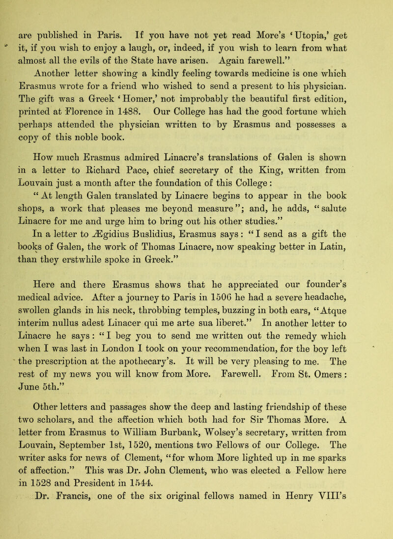 are published in Paris. If you have not yet read More’s ‘Utopia/ get it, if you wish to enjoy a laugh, or, indeed, if you wish to learn from what almost all the evils of the State have arisen. Again farewell.” Another letter showing a kindly feeling towards medicine is one which Erasmus wrote for a friend who wished to send a present to his physician. The gift was a Greek ‘ Homer,’ not improbably the beautiful first edition, printed at Florence in 1488. Our College has had the good fortune which perhaps attended the physician written to by Erasmus and possesses a copy of this noble book. How much Erasmus admired Linacre’s translations of Galen is shown in a letter to Richard Pace, chief secretary of the King, written from Louvain just a month after the foundation of this College: 6C At length Galen translated by Linacre begins to appear in the book shops, a work that pleases me beyond measure”; and, he adds, “salute Linacre for me and urge him to bring out his other studies.” In a letter to iEgidius Buslidius, Erasmus says: “I send as a gift the books of Galen, the work of Thomas Linacre, now speaking better in Latin, than they erstwhile spoke in Greek.” Here and there Erasmus shows that he appreciated our founder’s medical advice. After a journey to Paris in 1506 he had a severe headache, swollen glands in his neck, throbbing temples, buzzing in both ears, “ Atque interim nullus adest Linacer qui me arte sua liberet.” In another letter to Linacre he says : “ I beg you to send me written out the remedy which when I was last in London I took on your recommendation, for the boy left the prescription at the apothecary’s. It will be very pleasing to me. The rest of my news you will know from More. Farewell. From St. Omers : June 5th.” Other letters and passages show the deep and lasting friendship of these two scholars, and the affection which both had for Sir Thomas More. A letter from Erasmus to William Burbank, Wolsey’s secretary, written from Louvain, September 1st, 1520, mentions two Fellows of our College. The writer asks for news of Clement, “for whom More lighted up in me sparks of affection.” This was Dr. John Clement, who was elected a Fellow here in 1528 and President in 1544. Dr. Francis, one of the six original fellows named in Henry VIII’s