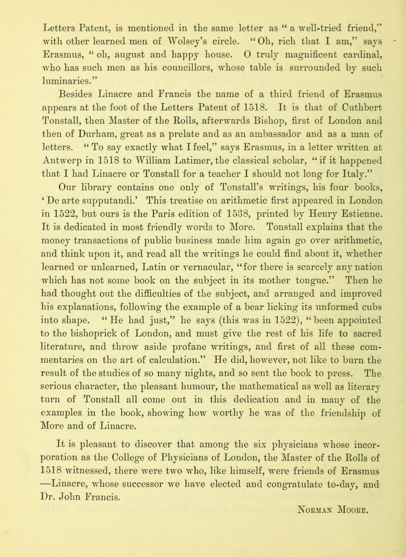 with other learned men of Wolsey’s circle. “ Oh, rich that I am,” says Erasmus, “ oh, august and happy house. 0 truly magnificent cardinal, who has such men as his councillors, whose table is surrounded by such luminaries.” Besides Linacre and Francis the name of a third friend of Erasmus appears at the foot of the Letters Patent of 1518. It is that of Cuthbert Tonstall, then Master of the Polls, afterwards Bishop, first of London and then of Durham, great as a prelate and as an ambassador and as a man of letters. “ To say exactly what I feel,” says Erasmus, in a letter written at Antwerp in 1518 to William Latimer,the classical scholar, “if it happened that I had Linacre or Tonstall for a teacher I should not long for Italy.” Our library contains one only of TonstalTs writings, his four books, 4 De arte supputandi.’ This treatise on arithmetic first appeared in London in 1522, but ours is the Paris edition of 1588, printed by Henry Estienne. It is dedicated in most friendly words to More. Tonstall explains that the money transactions of public business made him again go over arithmetic, and think upon it, and read all the writings he could find about it, whether learned or unlearned, Latin or vernacular, “for there is scarcely any nation which has not some book on the subject in its mother tongue.” Then he had thought out the difficulties of the subject, and arranged and improved his explanations, following the example of a bear licking its unformed cubs into shape. “He had just,” he says (this was in 1522), “been appointed to the bishoprick of London, and must give the rest of his life to sacred literature, and throw aside profane writings, and first of all these com- mentaries on the art of calculation.” He did, however, not like to burn the result of the studies of so many nights, and so sent the book to press. The serious character, the pleasant humour, the mathematical as well as literary turn of Tonstall all come out in this dedication and in many of the examples in the book, showing how worthy he was of the friendship of More and of Linacre. It is pleasant to discover that among the six physicians whose incor- poration as the College of Physicians of London, the Master of the Bolls of 1518 witnessed, there were two who, like himself, were friends of Erasmus —Linacre, whose successor we have elected and congratulate to-day, and Dr. John Francis. Norman Moore.