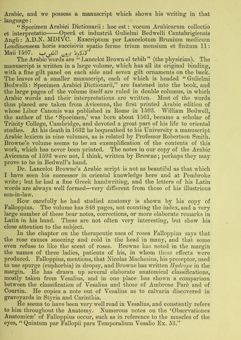 Arabic, and we possess a manuscript which shows his writing in that language: “ Specimen Arabici Dictionarii: hoc est : vocum Arabicarum collectio et interpretatio Opera et industria Gulielmi Bedwelli Cantabrigiensis Angli: A.D.N. MDIVG Exscriptnm per Lancelotum Brunium medicmn Londinensem horis succisivis spatio ferine trium mensium et finitum 11: Maii 1597. UJLfj tjfrS” The Arabic words are 4£ Lancelot Brown el tebib55 (the physician). The manuscript is written in a large volume, which has all its original binding, with a fine gilt panel on each side and seven gilt ornaments on the back. The leaves of a smaller manuscript, each of which is headed ££ Gulielmi Bedwelli: Specimen Arabici Dictionarii,” are fastened into the book, and the large pages of the volume itself are ruled in double columns, in which Arabic words and their interpretations are written. Most of the words thus placed are taken from Avicenna, the first printed Arabic edition of whose Liber Canonis was published in Borne in 1593. VvLlliam Bedwell, the author of the ‘Specimen/ was born about 1561, became a scholar of Trinity College, Cambridge, and devoted a great part of his life to oriental studies. At his death in 1632 he bequeathed to his University a manuscript Arabic lexicon in nine volumes, as is related by Professor Bobertson Smith. Browne’s volume seems to be an exemplification of the contents of this work, which has never been printed. The notes in our copy of the Arabic Avicenna of 1593 were not, I think, written by Browne; perhaps they may prove to be in Bedwell’s hand. Dr. Lancelot Browne’s Arabic script is not as beautiful as that which I have seen his successor in oriental knowledge here and at Pembroke write; but he had a fine Greek handwriting, and the letters of his Latin words are always well formed—very different from those of his illustrious son-in-law. How carefully he had studied anatomy is shown by his copy of Falloppius. The volume has 848 pages, not counting the index, and a very large number of these bear notes, corrections, or more elaborate remarks in Latin in his hand. These are not often very interesting, but show his close attention to the subject. In the chapter on the therapeutic uses of roses Falloppius says that the rose causes sneezing and cold in the head in many, and that some even refuse to like the scent of roses. Browne has noted in the margin the names of three ladies, patients of his, in whom these effects were produced. Falloppius, mentions, that Nicolas Machesius, his preceptor, used to use spurge (euphorbia) in dropsy, and Browne has written Hydrops in the margin. He has drawn up several elaborate anatomical classifications, mostly taken from Vesalius, and in one place has shown a comparison between the classification of Yesalius and those of Ambrose Pare and of Courtin. He copies a note out of Yesalius as to calvaria discovered in graveyards in Styria and Carinthia. He seems to have been very well read in Vesalius, and constantly refers to him throughout the Anatomy. Numerous notes on the £ Observationes Anatomicse’ of Falloppius occur, such as in reference to the muscles of the eyes, “ Quintum par Fallopii pars Temporalium Yesalio Ex. 53.”