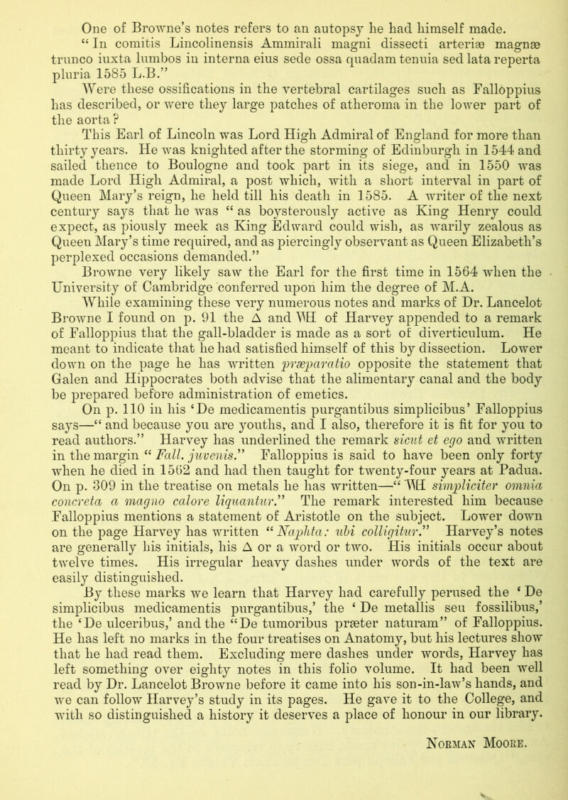 One of Browne’s notes refers to an autopsy he had himself made. ££ In comitis Lincolinensis Ammirali magni dissecti arterise magnae trnnco iuxta lnmbos in interna eius sede ossa quadam tenuia sed lata reperta pluria 1585 L.B.” Were these ossifications in the vertebral cartilages such as Falloppius has described, or were they large patches of atheroma in the lower part of the aorta ? This Earl of Lincoln was Lord High Admiral of England for more than thirty years. He was knighted after the storming of Edinburgh in 1544 and sailed thence to Boulogne and took part in its siege, and in 1550 was made Lord High Admiral, a post which, with a short interval in part of Queen Mary’s reign, he held till his death in 1585. A writer of the next century says that he was “ as boysterously active as King Henry could expect, as piously meek as King Edward could wish, as warily zealous as Queen Mary’s time required, and as piercingly observant as Queen Elizabeth’s perplexed occasions demanded.” Browne very likely saw the Earl for the first time in 1564 when the University of Cambridge conferred upon him the degree of M.A. While examining these very numerous notes and marks of Dr. Lancelot Browne I found on p. 91 the A and ^H of Harvey appended to a remark of Falloppius that the gall-bladder is made as a sort of diverticulum. He meant to indicate that he had satisfied himself of this by dissection. Lower down on the page he has written pfwparatio opposite the statement that Galen and Hippocrates both advise that the alimentary canal and the body be prepared before administration of emetics. On p. 110 in his £De medicamentis purgantibus simplicibus’ Falloppius says—££ and because you are youths, and I also, therefore it is fit for you to read authors.” Harvey has underlined the remark sicut et ego and written in the margin ££ Fall. juvenis.” Falloppius is said to have been only forty when he died in 1562 and had then taught for twenty-four years at Padua. On p. 309 in the treatise on metals he has written—££ WI simpliciter omnia concreta a magno calore liquantur.” The remark interested him because Falloppius mentions a statement of Aristotle on the subject. Lower down on the page Flarvey has written “Naphta: uhi colligitur.” Harvey’s notes are generally his initials, his A or a word or two. His initials occur about twelve times. His irregular heavy dashes under words of the text are easily distinguished. By these marks we learn that Harvey had carefully perused the £ De simplicibus medicamentis purgantibus,’ the £ De metallis sen fossilibus,’ the £De ulceribus,’ and the ££De tumoribus praeter naturam” of Falloppius. He has left no marks in the four treatises on Anatomy, but his lectures show that he had read them. Excluding mere dashes under words, Harvey has left something over eighty notes in this folio volume. It had been well read by Dr. Lancelot Browne before it came into his son-in-law’s hands, and we can follow Harvey’s study in its pages. He gave it to the College, and with so distinguished a history it deserves a place of honour in our library. Norman Moore.