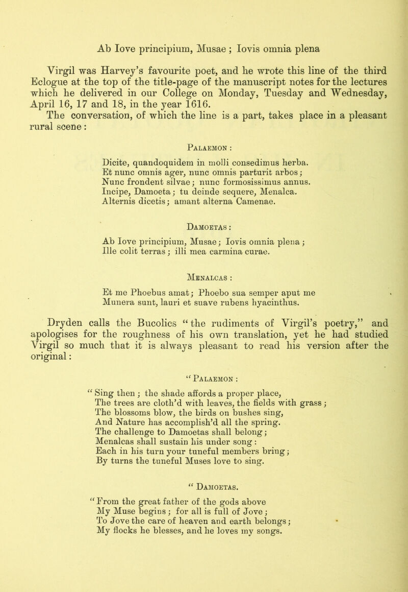 Ab love principium, Musae ; Iovis omnia plena Virgil was Harvey’s favourite poet, and be wrote this line of the third Eclogue at the top of the title-page of the manuscript notes for the lectures which he delivered in our College on Monday, Tuesday and Wednesday, April 16, 17 and 18, in the year 1616. The conversation, of which the line is a part, takes place in a pleasant rural scene: Palaemon : Dicite, quandoquidem in modi consedimus herba. Et nunc omnis ager, nunc omnis parturit arbos ; Nunc frondent silvae; nunc formosissimus annus. Incipe, Damoeta; tu deinde sequere, Menalca. Alternis dicetis; amant alterna Camenae. Damoetas: Ab love principium, Musae; Iovis omnia plena; Ille colit terras ; illi mea carmina curae. Menalcas : Et me Phoebus amat; Phoebo sua semper aput me Munera sunt, lauri et suave rubens hyacinthus. Dryden calls the Bucolics “ the rudiments of Virgil’s poetry,” and apologises for the roughness of his own translation, yet he had studied Virgil so much that it is always pleasant to read his version after the original: “ Palaemon : “ Sing then ; the shade affords a proper place, The trees are cloth’d with leaves, the fields with grass; The blossoms blow, the birds on bushes sing, And Nature has accomplish’d all the spring. The challenge to Damoetas shall belong; Menalcas shall sustain his under song : Each in his turn your tuneful members bring; By turns the tuneful Muses love to sing. “ Damoetas. “ Prom the great father of the gods above My Muse begins ; for all is full of Jove ; To Jove the care of heaven and earth belongs; My flocks he blesses, and he loves my songs.