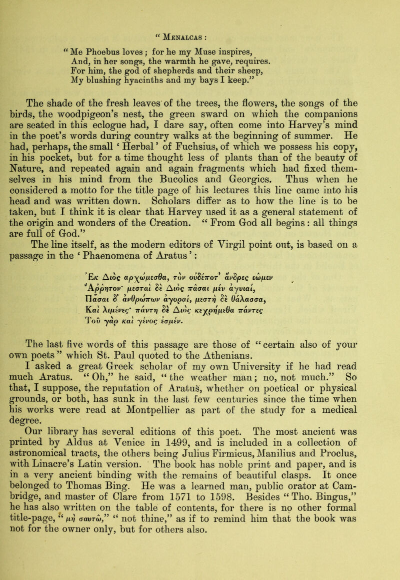“ Menalcas : “ Me Phoebus loves ; for he my Muse inspires. And, in her songs, the warmth he gave, requires. For him, the god of shepherds and their sheep, My blushing hyacinths and my bays I keep.” The shade of the fresh leaves of the trees, the flowers, the songs of the birds, the woodpigeon’s nest, the green sward on which the companions are seated in this eclogue had, I dare say, often come into Harvey’s mind in the poet’s words during country walks at the beginning of summer. He had, perhaps, the small £ Herbal ’ of Fuchsius, of which we possess his copy, in his pocket, but for a time thought less of plants than of the beauty of Nature, and repeated again and again fragments which had fixed them- selves in his mind from the Bucolics and Georgies. Thus when he considered a motto for the title page of his lectures this line came into his head and was written down. Scholars differ as to how the line is to be taken, but I think it is clear that Harvey used it as a general statement of the origin and wonders of the Creation. “ From God all begins : all things are full of God.” The line itself, as the modern editors of Virgil point out, is based on a passage in the ‘ Phaenomena of Aratus ’: £/c Aiog apywpeaOa, tov ow§£7ror’ avdpsg twpev 'Apprjrov' pearai $e Aiog iraaai pev ay vial, llatTai S' avOpojirwv ayopai, peart) Se OaXaaaa, Kai Xipeveg* ttavrr] Se Aidg Ke^prjpeda iravreg ToO yap Kai yevog eapev. The last five words of this passage are those of “ certain also of your own poets ” which St. Paul quoted to the Athenians. I asked a great Greek scholar of my own University if he had read much Aratus. ££ Oh,” he said, C£ the weather man; no, not much.” So that, I suppose, the reputation of Aratus, whether on poetical or physical grounds, or both, has sunk in the last few centuries since the time when his works were read at Montpellier as part of the study for a medical degree. Our library has several editions of this poet. The most ancient was printed by Aldus at Venice in 1499, and is included in a collection of astronomical tracts, the others being Julius Firmicus, Manilius and Proclus, with Linacre’s Latin version. The book has noble print and paper, and is in a very ancient binding with the remains of beautiful clasps. It once belonged to Thomas Bing. He was a learned man, public orator at Cam- bridge, and master of Clare from 1571 to 1598. Besides ££ Tho. Bingus,” he has also written on the table of contents, for there is no other formal title-page,££ /luJ aavred££ not thine,” as if to remind him that the book was not for the owner only, but for others also.
