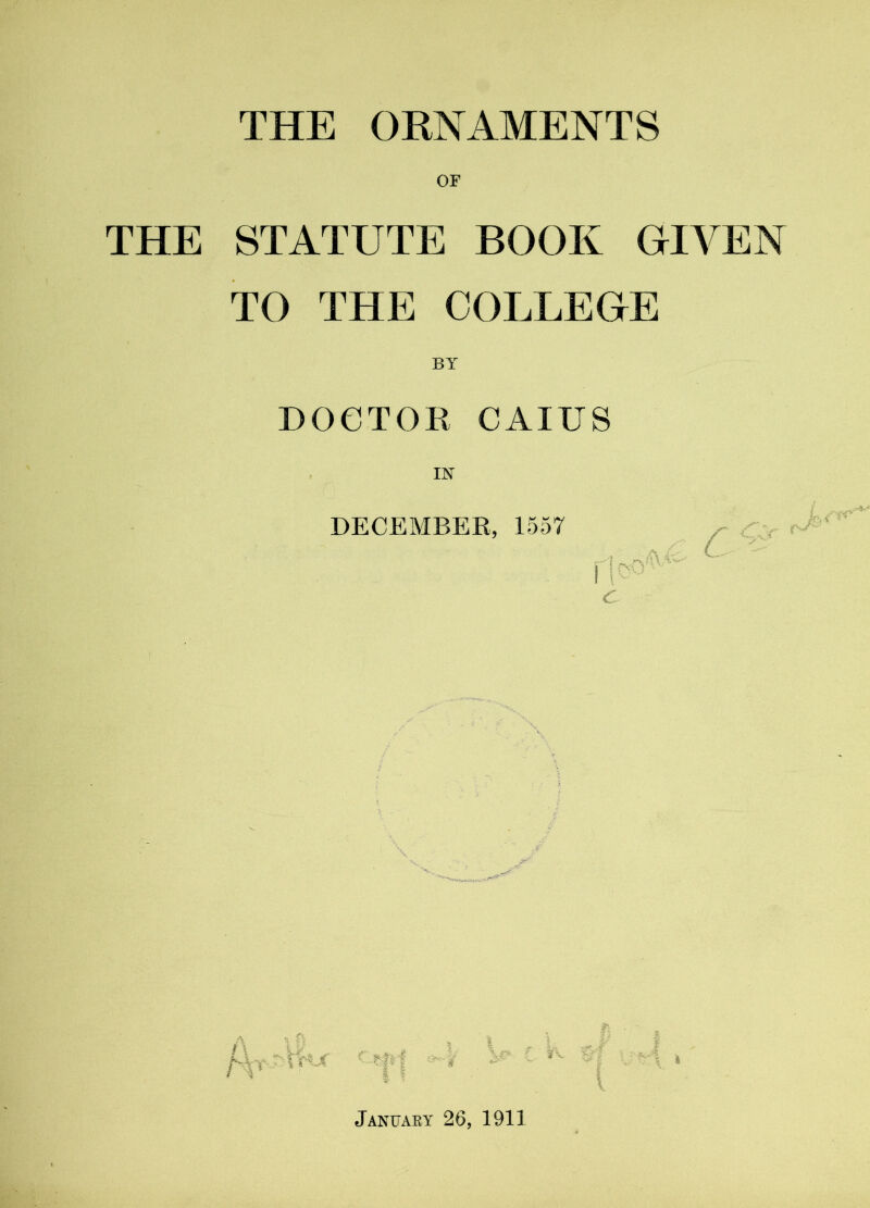 THE ORNAMENTS THE STATUTE BOOK GIVEN TO THE COLLEGE BY DOCTOR CAIUS IN DECEMBER, 1557 dco^ c' w I January 26, 1911