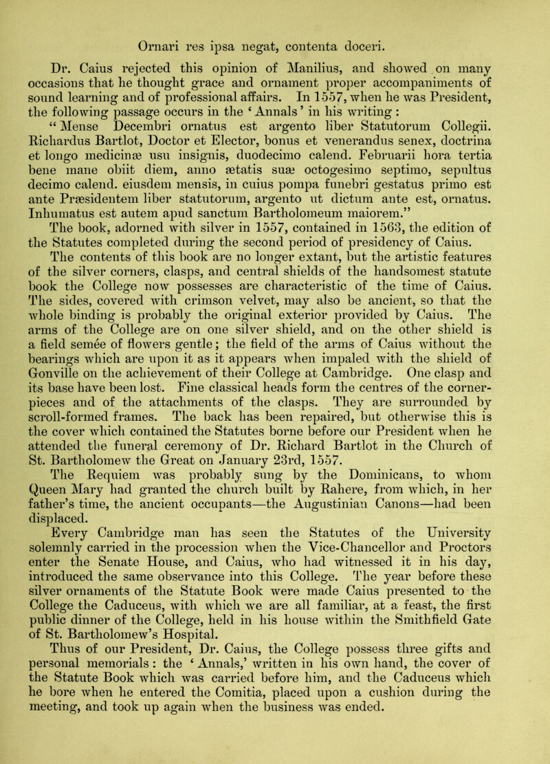Ornari res ipsa negat, contenta doceri. Dr. Caius rejected this opinion of Manilius, and showed on many occasions that he thought grace and ornament proper accompaniments of sound learning and of professional affairs. In 1557, when he was President, the following passage occurs in the c Annals ’ in his writing : 44 Mense Decembri ornatus est argento liber Statutorum Collegii. Richardus Bartlot, Doctor et Elector, bonus et venerandus senex, doctrina et longo medicinee usu insignis, duodecimo calend. Februarii hora tertia bene mane obiit diem, anno aetatis suae octogesimo septimo, sepultus decimo calend. eiusdem mensis, in cuius pompa funebri gestatus primo est ante Prassidentem liber statutorum, argento ut dictum ante est, ornatus. Inhumatus est autem apud sanctum Bartholomeum maiorem.” The book, adorned with silver in 1557, contained in 1563, the edition of the Statutes completed during the second period of presidency of Caius. The contents of this book are no longer extant, but the artistic features of the silver corners, clasps, and central shields of the handsomest statute book the College now possesses are characteristic of the time of Caius. The sides, covered with crimson velvet, may also be ancient, so that the whole binding is probably the original exterior provided by Caius. The arms of the College are on one silver shield, and on the other shield is a field semee of flowers gentle; the field of the arms of Caius without the bearings which are upon it as it appears when impaled with the shield of Gonville on the achievement of their College at Cambridge. One clasp and its base have been lost. Fine classical heads form the centres of the corner- pieces and of the attachments of the clasps. They are surrounded by scroll-formed frames. The back has been repaired, but otherwise this is the cover which contained the Statutes borne before our President when he attended the funeral ceremony of Dr. Richard Bartlot in the Church of St. Bartholomew the Great on January 23rd, 1557. The Requiem was probably sung by the Dominicans, to whom Queen Mary had granted the church built by Rahere, from which, in her father’s time, the ancient occupants—the Augustinian Canons—had been displaced. Every Cambridge man has seen the Statutes of the University solemnly carried in the procession when the Vice-Chancellor and Proctors enter the Senate House, and Caius, who had witnessed it in his day, introduced the same observance into this College. The year before these silver ornaments of the Statute Book were made Caius presented to the College the Caduceus, with which we are all familiar, at a feast, the first public dinner of the College, held in his house within the Smithfield Gate of St. Bartholomew’s Hospital. Thus of our President, Dr. Caius, the College possess three gifts and personal memorials : the 4 Annals,’ written in his own hand, the cover of the Statute Book which was carried before him, and the Caduceus which he bore when he entered the Comitia, placed upon a cushion during the meeting, and took up again when the business was ended.