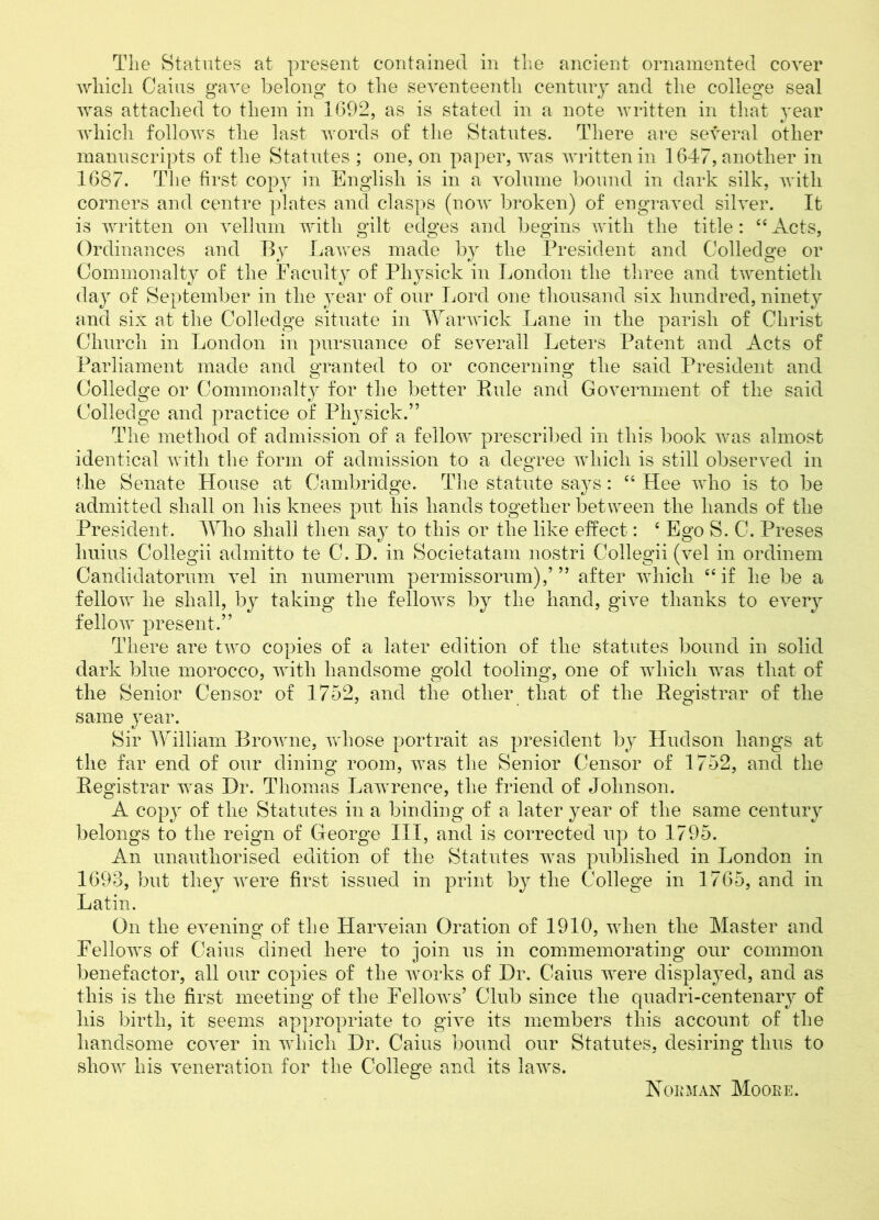 The Statutes at present contained in the ancient ornamented cover wliicli Cains gave belong to the seventeenth century and the college seal was attached to them in 1692, as is stated in a note written in that year which follows the last words of the Statutes. There are several other manuscripts of the Statutes ; one, on paper, was written in 1647, another in 1687. The first copy in English is in a volume bound in dark silk, with corners and centre plates and clasps (now broken) of engraved silver. It is written on vellum with gilt edges and begins with the title: 44 Acts, Ordinances and By Lawes made by the President and Colledge or Commonalty of the Faculty of Physick in London the three and twentieth day of September in the year of our Lord one thousand six hundred, ninety and six at the Colledge situate in Warwick Lane in the parish of Christ Church in London in pursuance of severall Leters Patent and Acts of Parliament made and granted to or concerning the said President and Colledge or Commonalty for the better Rule and Government of the said Colledge and practice of Physick.” The method of admission of a fellow prescribed in this book was almost identical with the form of admission to a degree which is still observed in the Senate House at Cambridge. The statute says: 44 Hee who is to be admitted shall on his knees put his hands together between the hands of the President. Who shall then say to this or the like effect: 4 Ego S. C. Preses huius Collegii admitto te C.L). in Societatam nostri Coilegii (vel in ordinem Candidatorum vel in numerum permissorum),’ ” after which 44 if he be a fellow he shall, by taking the fellows by the hand, give thanks to every fellow present.” There are two copies of a later edition of the statutes bound in solid dark blue morocco, with handsome gold tooling, one of which was that of the Senior Censor of 1752, and the other that of the Registrar of the same year. Sir William Browne, whose portrait as president by LIudson hangs at the far end of our dining room, was the Senior Censor of 1752, and the Registrar was Hr. Thomas Lawrence, the friend of Johnson. A copy of the Statutes in a binding of a later year of the same century belongs to the reign of George III, and is corrected up to 1795. An unauthorised edition of the Statutes was published in London in 1693, but they were first issued in print by the College in 1765, and in Latin. On the evening of the Harveian Oration of 1910, when the Master and Fellows of Cains dined here to join us in commemorating our common benefactor, all our copies of the works of Hr. Cains were displayed, and as this is the first meeting of the Fellows’ Club since the quadri-centenary of his birth, it seems appropriate to give its members this account of the handsome cover in which Hr. Caius bound our Statutes, desiring thus to show his veneration for the College and its laws. Noe man Moore.