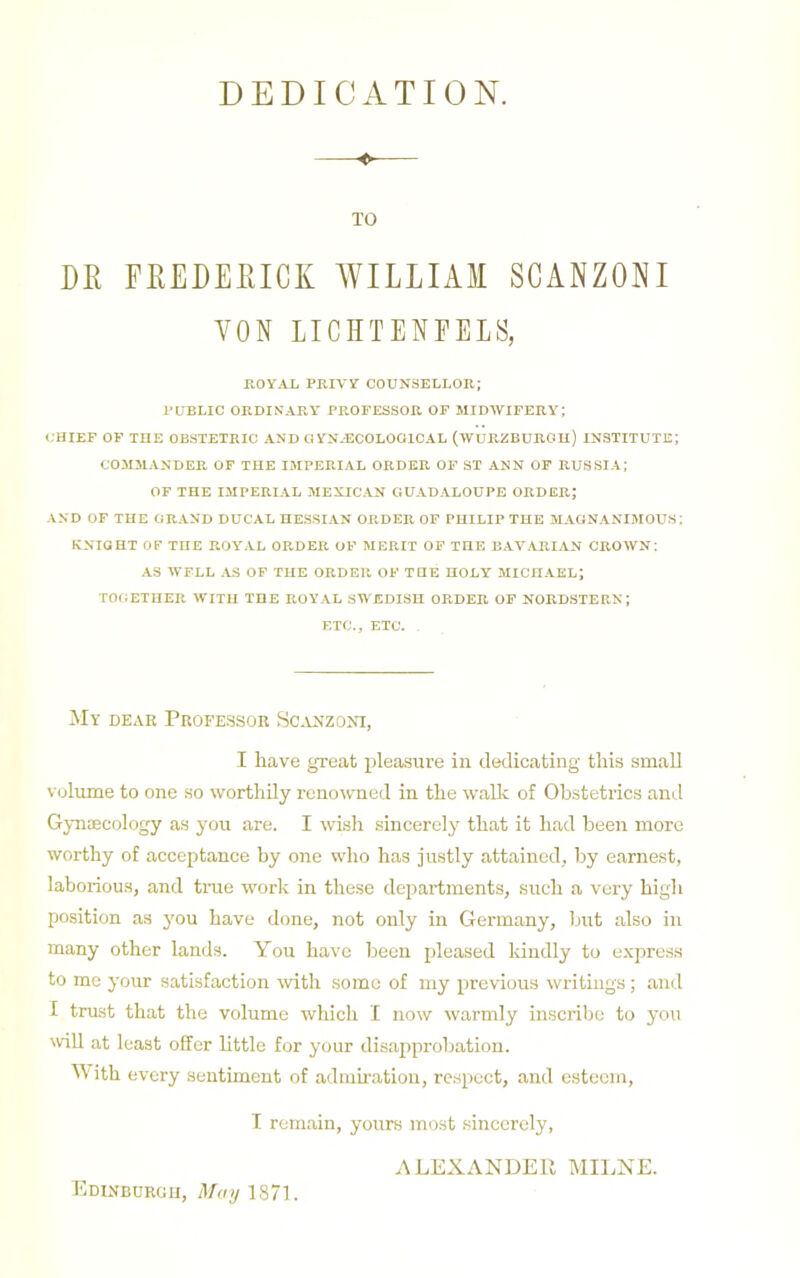 DEDICATION. TO DR FREDERICK WILLIAM SCANZONI VON LICHTENFELS, ROYAL PRIVY COUNSELLOR; PUBLIC ORDINARY PROFESSOR OF MIDWIFERY; CHIEF OP THE OBSTETRIC AND GYN-ECOLOGICAL (WURZBURGH) INSTITUTE; COMMANDER OF THE IMPERIAL ORDER OF ST ANN OP RUSSIA; OF THE IMPERIAL MEXICAN GUADALOUPE ORDER; AND OP THE GRAND DUCAL HESSIAN ORDER OF PHILIP THE MAGNANIMOUS; KNIOHT OK THE ROY'AL ORDER OF MERIT OP THE BAVARIAN CROWN: AS IVFLL .YS OP THE ORDER OF THE HOLY MICHAEL; TOGETHER WITH THE ROYAL SWEDISH ORDER OF NORDSTERN; ETC., ETC. , My dear Professor Sc.anzoni, I have great pleasure in dedicating this small Volume to one so worthily renowned in the walk of Obstetrics and Gynaecology as you are. I wish sincerely that it had been more worthy of acceptance hy one who has justly attained, by earnest, laborious, and tnie work in these departments, such a very high position as you have done, not only in Germany, but also in many other lands. You have been pleased kindly to express to me your satisfaction with some of my previous writings; and I trust that the volume which I now warmly inscribe to you will at least offer little for your disapprobation. M'ith every sentunent of admiration, re.spcct, and esteem, I remain, yours most sincerely, ALEXANDEU MILNE. Edinburgh, il/</yl87l.