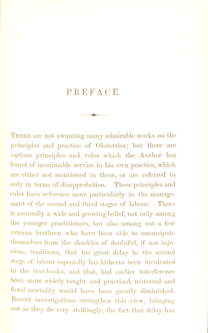 There are not awantiug many admirable works on tlici jirinciples and practice of Obstetrics; but there are various princi[)lcs and rules which the A^ithor has found of inestimable service in his o^\^l practice, which are either not mentioned in tlicse, or are referred to only in terms of disapprobation. Tliese principles and rules have reference more particularly to the manage- ment of the second and third stages of labour. There O is assuredly a wi<le and g^■o^ving belief, not only among the younger practitionei'S, ljut also among not a few veteran brethren who liavc been able to emancipate themselves from the shackles of doubtful, if not inju- rious, trailitions, that too great delay in the second stage of labour (ispecially has hitherto been inculcated m the tcxt-l)Ooks, and that, had earlier interferemee been more widely taught and ju'actised, maternal and fmtal mortality would hiivc; l)een greatly diminished. Recent investigations sti’cngthc'u this view, bringing out as they do very strikingly, the fact that delay has